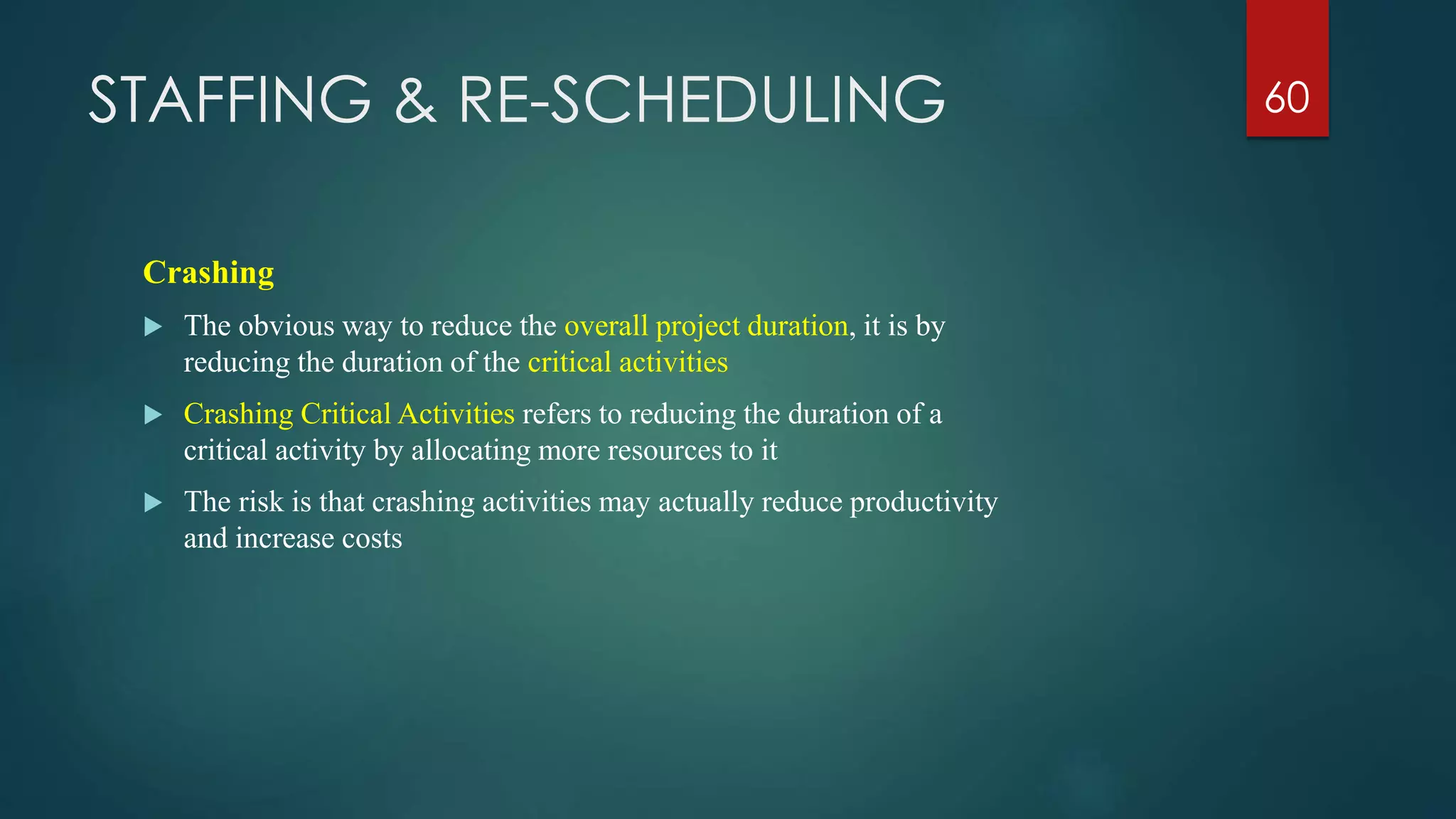 STAFFING & RE-SCHEDULING 60
Crashing
 The obvious way to reduce the overall project duration, it is by
reducing the duration of the critical activities
 Crashing Critical Activities refers to reducing the duration of a
critical activity by allocating more resources to it
 The risk is that crashing activities may actually reduce productivity
and increase costs
 
