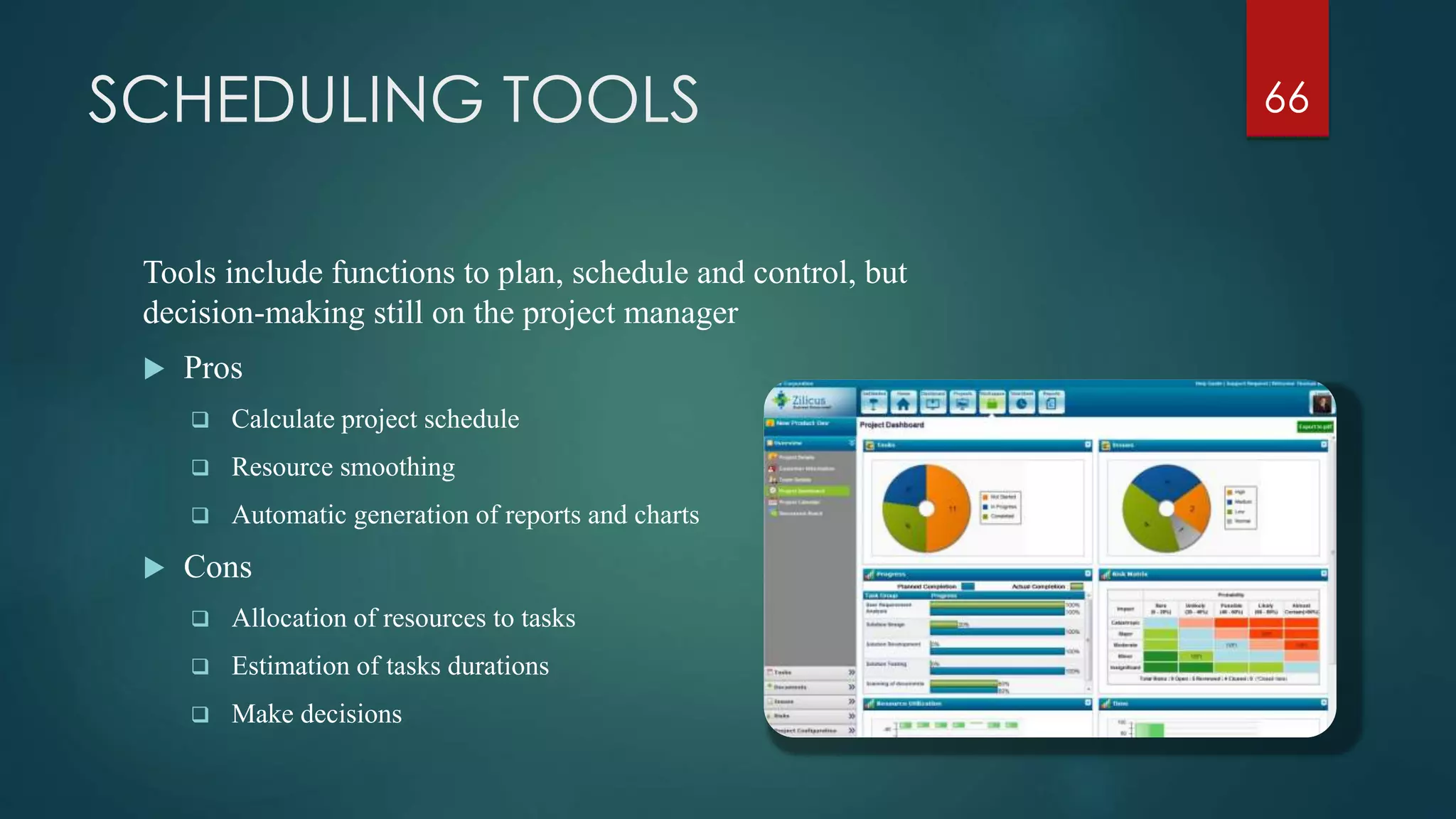 SCHEDULING TOOLS
Tools include functions to plan, schedule and control, but
decision-making still on the project manager
 Pros
 Calculate project schedule
 Resource smoothing
 Automatic generation of reports and charts
 Cons
 Allocation of resources to tasks
 Estimation of tasks durations
 Make decisions
66
 