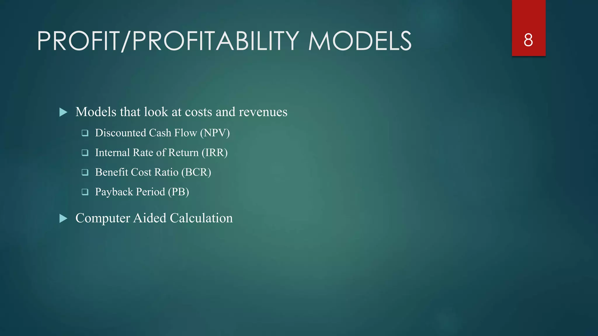 PROFIT/PROFITABILITY MODELS
 Models that look at costs and revenues
 Discounted Cash Flow (NPV)
 Internal Rate of Return (IRR)
 Benefit Cost Ratio (BCR)
 Payback Period (PB)
 Computer Aided Calculation
8
 