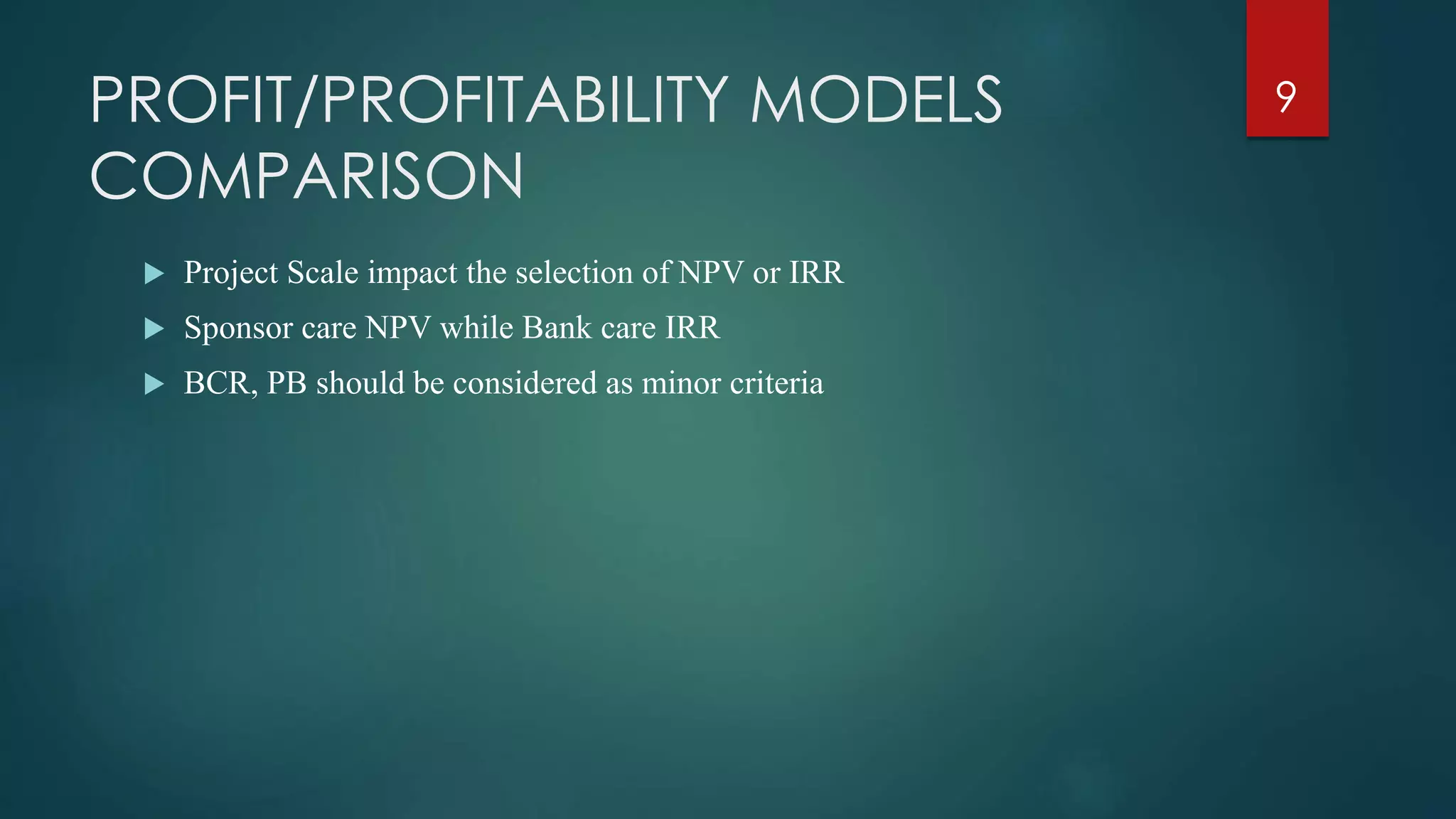 PROFIT/PROFITABILITY MODELS
COMPARISON
 Project Scale impact the selection of NPV or IRR
 Sponsor care NPV while Bank care IRR
 BCR, PB should be considered as minor criteria
9
 