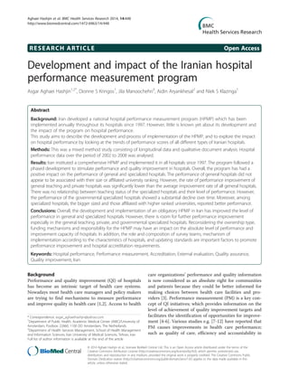 RESEARCH ARTICLE Open Access
Development and impact of the Iranian hospital
performance measurement program
Asgar Aghaei Hashjin1,2*
, Dionne S Kringos1
, Jila Manoochehri3
, Aidin Aryankhesal2
and Niek S Klazinga1
Abstract
Background: Iran developed a national hospital performance measurement program (HPMP) which has been
implemented annually throughout its hospitals since 1997. However, little is known yet about its development and
the impact of the program on hospital performance.
This study aims to describe the development and process of implementation of the HPMP, and to explore the impact
on hospital performance by looking at the trends of performance scores of all different types of Iranian hospitals.
Methods: This was a mixed method study consisting of longitudinal data and qualitative document analysis. Hospital
performance data over the period of 2002 to 2008 was analysed.
Results: Iran instituted a comprehensive HPMP and implemented it in all hospitals since 1997. The program followed a
phased development to stimulate performance and quality improvement in hospitals. Overall, the program has had a
positive impact on the performance of general and specialized hospitals. The performance of general hospitals did not
appear to be associated with their size or affiliated university ranking. However, the rate of performance improvement of
general teaching and private hospitals was significantly lower than the average improvement rate of all general hospitals.
There was no relationship between teaching status of the specialized hospitals and their level of performance. However,
the performance of the governmental specialized hospitals showed a substantial decline over time. Moreover, among
specialized hospitals, the bigger sized and those affiliated with higher ranked universities, reported better performance.
Conclusions: Overall, the development and implementation of an obligatory HPMP in Iran has improved the level of
performance in general and specialized hospitals. However, there is room for further performance improvement
especially in the general teaching, private, and governmental specialized hospitals. Reconsidering the ownership type,
funding mechanisms and responsibility for the HPMP may have an impact on the absolute level of performance and
improvement capacity of hospitals. In addition, the role and composition of survey teams, mechanism of
implementation according to the characteristics of hospitals, and updating standards are important factors to promote
performance improvement and hospital accreditation requirements.
Keywords: Hospital performance, Performance measurement, Accreditation, External evaluation, Quality assurance,
Quality improvement, Iran
Background
Performance and quality improvement (QI) of hospitals
has become an intrinsic target of health care systems.
Nowadays most health care managers and policy makers
are trying to find mechanisms to measure performance
and improve quality in health care [1,2]. Access to health
care organizations’ performance and quality information
is now considered as an absolute right for communities
and patients because they could be better informed for
making choices between health care facilities and pro-
viders [3]. Performance measurement (PM) is a key con-
cept of QI initiatives; which provides information on the
level of achievement of quality improvement targets and
facilitates the identification of opportunities for improve-
ment [4-6]. Various studies e.g. [7-12] have reported that
PM causes improvements in health care performance;
such as quality of care, efficiency and accountability in
* Correspondence: asgar_aghaeihashjin@yahoo.com
1
Department of Public Health, Academic Medical Center (AMC)/University of
Amsterdam, Postbox: 22660, 1100 DD Amsterdam, The Netherlands
2
Department of Health Services Management, School of Health Management
and Information Sciences, Iran University of Medical Sciences, Tehran, Iran
Full list of author information is available at the end of the article
© 2014 Aghaei Hashjin et al.; licensee BioMed Central Ltd. This is an Open Access article distributed under the terms of the
Creative Commons Attribution License (http://creativecommons.org/licenses/by/4.0), which permits unrestricted use,
distribution, and reproduction in any medium, provided the original work is properly credited. The Creative Commons Public
Domain Dedication waiver (http://creativecommons.org/publicdomain/zero/1.0/) applies to the data made available in this
article, unless otherwise stated.
Aghaei Hashjin et al. BMC Health Services Research 2014, 14:448
http://www.biomedcentral.com/1472-6963/14/448
 