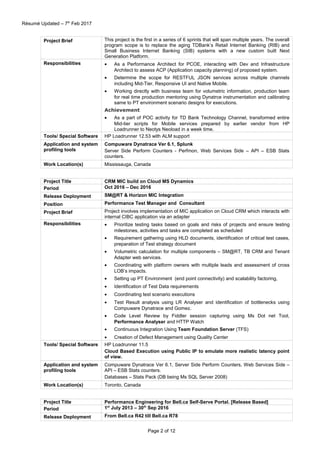 Résumé Updated – 7th
Feb 2017
Project Brief This project is the first in a series of 6 sprints that will span multiple years. The overall
program scope is to replace the aging TDBank’s Retail Internet Banking (RIB) and
Small Business Internet Banking (SIB) systems with a new custom built Next
Generation Platform.
Responsibilities • As a Performance Architect for PCOE, interacting with Dev and Infrastructure
Architect to assess ACP (Application capacity planning) of proposed system.
• Determine the scope for RESTFUL JSON services across multiple channels
including Mid-Tier, Responsive UI and Native Mobile.
• Working directly with business team for volumetric information, production team
for real time production mentoring using Dynatrce instrumentation and calibrating
same to PT environment scenario designs for executions.
Achievement
• As a part of POC activity for TD Bank Technology Channel, transformed entire
Mid-tier scripts for Mobile services prepared by earlier vendor from HP
Loadrunner to Neotys Neoload in a week time.
Tools/ Special Software HP Loadrunner 12.53 with ALM support
Application and system
profiling tools
Compuware Dynatrace Ver 6.1, Splunk
Server Side Perform Counters - Perfmon, Web Services Side – API – ESB Stats
counters.
Work Location(s) Mississauga, Canada
Project Title CRM MIC build on Cloud MS Dynamics
Period Oct 2016 – Dec 2016
Release Deployment SM@RT & Horizon MIC Integration
Position Performance Test Manager and Consultant
Project Brief Project involves implementation of MIC application on Cloud CRM which interacts with
internal CIBC application via an adapter
Responsibilities • Prioritize testing tasks based on goals and risks of projects and ensure testing
milestones, activities and tasks are completed as scheduled
• Requirement gathering using HLD documents, identification of critical test cases,
preparation of Test strategy document
• Volumetric calculation for multiple components – SM@RT, TB CRM and Tenant
Adapter web services.
• Coordinating with platform owners with multiple leads and assessment of cross
LOB’s impacts.
• Setting up PT Environment (end point connectivity) and scalability factoring,
• Identification of Test Data requirements
• Coordinating test scenario executions
• Test Result analysis using LR Analyser and identification of bottlenecks using
Compuware Dynatrace and Gomez.
• Code Level Review by Fiddler session capturing using Ms Dot net Tool,
Performance Analyser and HTTP Watch
• Continuous Integration Using Team Foundation Server (TFS)
• Creation of Defect Management using Quality Center
Tools/ Special Software HP Loadrunner 11.5
Cloud Based Execution using Public IP to emulate more realistic latency point
of view.
Application and system
profiling tools
Compuware Dynatrace Ver 6.1, Server Side Perform Counters, Web Services Side –
API – ESB Stats counters.
Databases – Stats Pack (DB being Ms SQL Server 2008)
Work Location(s) Toronto, Canada
Project Title Performance Engineering for Bell.ca Self-Serve Portal. [Release Based]
Period 1st
July 2013 – 30th
Sep 2016
Release Deployment From Bell.ca R42 till Bell.ca R78
Page 2 of 12
 