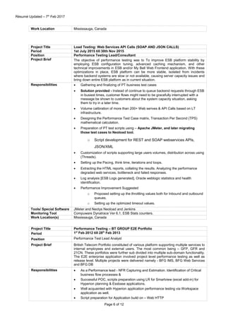 Résumé Updated – 7th
Feb 2017
Work Location Mississauga, Canada
Project Title Load Testing: Web Services API Calls (SOAP AND JSON CALLS)
Period 1st July 2015 till 30th Nov 2015
Position Performance Testing Lead/Consultant
Project Brief The objective of performance testing was to To improve ESB platform stability by
employing ESB configuration tuning, advanced caching mechanism, and other
technical improvements in ESB and/or My Bell Web Frontend application. With these
optimizations in place, ESB platform can be more stable, isolated from incidents
where backend systems are slow or not available, causing server capacity issues and
bring down entire ESB platform as in current situation.
Responsibilities • Gathering and finalizing of PT business test cases
• Solution provided - Instead of continue to queue backend requests through ESB
in busiest times, customer flows might need to be gracefully interrupted with a
message be shown to customers about the system capacity situation, asking
them to try in a later time.
• Volume calibration of more than 200+ Web serives & API Calls based on LT
infrastructure.
• Designing the Performance Test Case matrix, Transaction Per Second (TPS)
mathematical calculation.
• Preparation of PT test scripts using – Apache JMeter, and later migrating
those test cases to Neoload tool.
o Script development for REST and SOAP webservices APIs,
JSON/XML
• Customization of scripts supporting large users volumes, distribution across using
(Threads).
• Setting up the Pacing, think time, iterations and loops.
• Extracting the HTML reports, collating the results. Analyzing the performance
degraded web services, bottleneck and failed responses.
• Log analysis [ESB Logs generated], Oracle weblogic statistics and health
identification.
• Performance Improvement Suggested
o Proposed setting up the throttling values both for Inbound and outbound
queues.
o Setting up the optimized timeout values.
Tools/ Special Software JMeter and Neotys Neoload and Jenkins
Monitoring Tool Compuware Dynatrace Ver 6.1, ESB Stats counters.
Work Location(s) Mississauga, Canada
Project Title Performance Testing – BT GROUP E2E Portfolio
Period 1st
Feb 2012 till 28th
Feb 2013
Position Performance Test Lead Analyst
Project Brief British Telecom Portfolio constituted of various platform supporting multiple services to
internal employees and external users. The most common being – GFP, GFR and
21CN. These portfolios were further sub divided into multiple sub-domain functionality.
The E2E enterprise application involved project level performance testing as well as
release level. Multiple projects were delivered namely - BFG IMS, BFG Web Services
and BFG DB
Responsibilities • As a Performance lead - NFR Capturing and Estimation. Identification of Critical
business flow processes &
• Successful POC, scripts preparation using LR for Smartview (excel add-in) for
Hyperion planning & Essbase applications.
• Well acquainted with Hyperion application performance testing via Workspace
application as well.
• Script preparation for Application build on – Web HTTP
Page 6 of 12
 