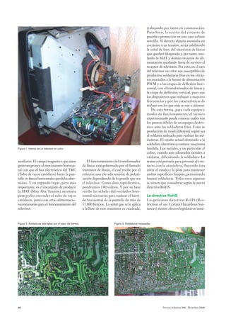 trabajando por tanto en conmutación.
                                                                                                           Pues bien, la acción del circuito de
                                                                                                           guarda o protección en este caso es bien
                                                                                                           sencilla. Si detecta alguna anomalía en
                                                                                                           corriente o en tensión, actúa inhibiendo
                                                                                                           la señal de base del transistor de líneas
                                                                                                           que quedará bloqueado y, por tanto, anu-
                                                                                                           lando la MAT y demás circuitos de ali-
                                                                                                           mentación quedando fuera de servicio el
                                                                                                           receptor de televisión. Por esto, en el caso
                                                                                                           del televisor en color son susceptibles de
                                                                                                           producirse soldaduras frías en los circui-
                                                                                                           tos asociados a la fuente de alimentación
                                                                                                           PWM y a las etapas de deflexión hori-
                                                                                                           zontal, con el transformador de líneas y
                                                                                                           la etapa de deflexión vertical, pues son
                                                                                                           los dispositivos que trabajan a mayores
                                                                                                           frecuencias y por las características de
                                                                                                           trabajo son los que más se van a calentar.
                                                                                                               De esta forma, para cada equipo y
                                                                                                           modos de funcionamiento el técnico
                                                                                                           experimentado puede conocer cuáles son
                                                                                                           los puntos débiles de un equipo electró-
                                                                                                           nico ante las soldaduras frías. Éstas se
                                                                                                           producirán de modo diferente según sea
                                                                                                           el soldante utilizado para realizar las sol-
                                                                                                           daduras. El estaño actual destinado a la
                                                                                                           soldadura electrónica contiene una resina
Figura 1. Interior de un televisor en color.                                                               fundida. Los metales, y en particular el
                                                                                                           cobre, cuando son calentados tienden a
                                                                                                           oxidarse, dificultando la soldadura. La
auxiliares. El campo magnético que éstas                    El funcionamiento del transformador            resina está pensada para prevenir el con-
generan provee el movimiento horizon-                    de líneas está gobernado por el llamado           tacto con la atmósfera, fluyendo ésta
tal con que el haz electrónico del TRC                   transistor de líneas, el cual recibe por el       entre el estaño y la pista para mantener
(Tubo de rayos catódicos) barre la pan-                  colector una elevada tensión de polari-           ambas superficies limpias, permitiendo
talla en líneas horizontales paralelas alter-            zación dependiendo de lo grande que sea           buenas soldaduras. Todos estos aspectos
nadas. Y en segundo lugar, pero más                      el televisor. Como dato significativo,            se tienen que considerar según la nueva
importante, es el encargado de producir                  pondremos 140 voltios. Y por su base              directiva RoHS.
la MAT (Muy Alta Tensión) necesaria                      recibe las señales del oscilador hori-
para poder encender el tubo de rayos                     zontal necesarias para realizar el barri-         La directiva RoHS
catódicos, junto con otras alimentacio-                  do horizontal de la pantalla de más de            Las próximas directivas RoHS (Res-
nes necesarias para el funcionamiento del                15.000 hercios. La señal que se le aplica         triction of use Certain Hazardous Sus-
televisor.                                               a la base de este transistor es cuadrada,         tances) tienen efectos legislativos inmi-



Figura 2. Soldaduras afectadas por el paso del tiempo.                          Figura 3. Soldaduras repasadas.




40                                                                                                                     Técnica Industrial 266 - Diciembre 2006
 