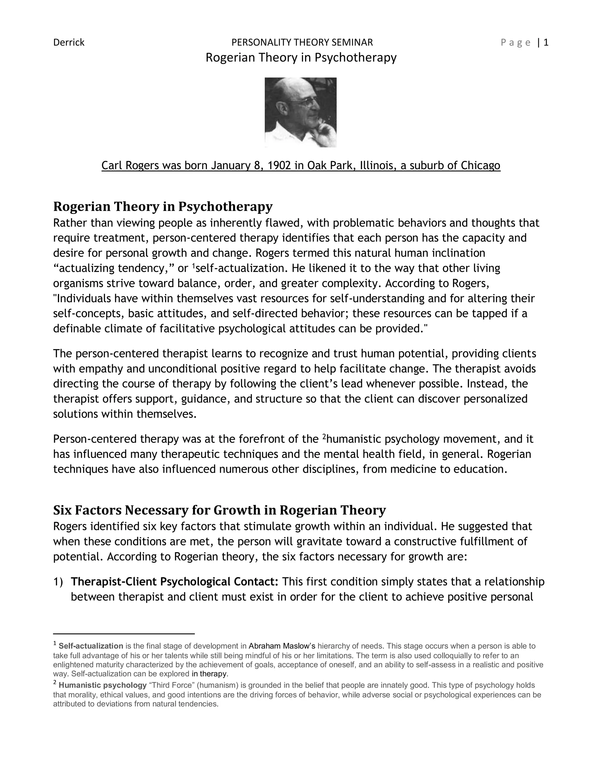 Derrick PERSONALITY THEORY SEMINAR P a g e | 1
Rogerian Theory in Psychotherapy
Carl Rogers was born January 8, 1902 in Oak Park, Illinois, a suburb of Chicago
Rogerian Theory in Psychotherapy
Rather than viewing people as inherently flawed, with problematic behaviors and thoughts that
require treatment, person-centered therapy identifies that each person has the capacity and
desire for personal growth and change. Rogers termed this natural human inclination
“actualizing tendency,” or 1self-actualization. He likened it to the way that other living
organisms strive toward balance, order, and greater complexity. According to Rogers,
"Individuals have within themselves vast resources for self-understanding and for altering their
self-concepts, basic attitudes, and self-directed behavior; these resources can be tapped if a
definable climate of facilitative psychological attitudes can be provided."
The person-centered therapist learns to recognize and trust human potential, providing clients
with empathy and unconditional positive regard to help facilitate change. The therapist avoids
directing the course of therapy by following the client’s lead whenever possible. Instead, the
therapist offers support, guidance, and structure so that the client can discover personalized
solutions within themselves.
Person-centered therapy was at the forefront of the 2humanistic psychology movement, and it
has influenced many therapeutic techniques and the mental health field, in general. Rogerian
techniques have also influenced numerous other disciplines, from medicine to education.
Six Factors Necessary for Growth in Rogerian Theory
Rogers identified six key factors that stimulate growth within an individual. He suggested that
when these conditions are met, the person will gravitate toward a constructive fulfillment of
potential. According to Rogerian theory, the six factors necessary for growth are:
1) Therapist-Client Psychological Contact: This first condition simply states that a relationship
between therapist and client must exist in order for the client to achieve positive personal
1
Self-actualization is the final stage of development in Abraham Maslow’s hierarchy of needs. This stage occurs when a person is able to
take full advantage of his or her talents while still being mindful of his or her limitations. The term is also used colloquially to refer to an
enlightened maturity characterized by the achievement of goals, acceptance of oneself, and an ability to self-assess in a realistic and positive
way. Self-actualization can be explored in therapy.
2
Humanistic psychology “Third Force” (humanism) is grounded in the belief that people are innately good. This type of psychology holds
that morality, ethical values, and good intentions are the driving forces of behavior, while adverse social or psychological experiences can be
attributed to deviations from natural tendencies.
 