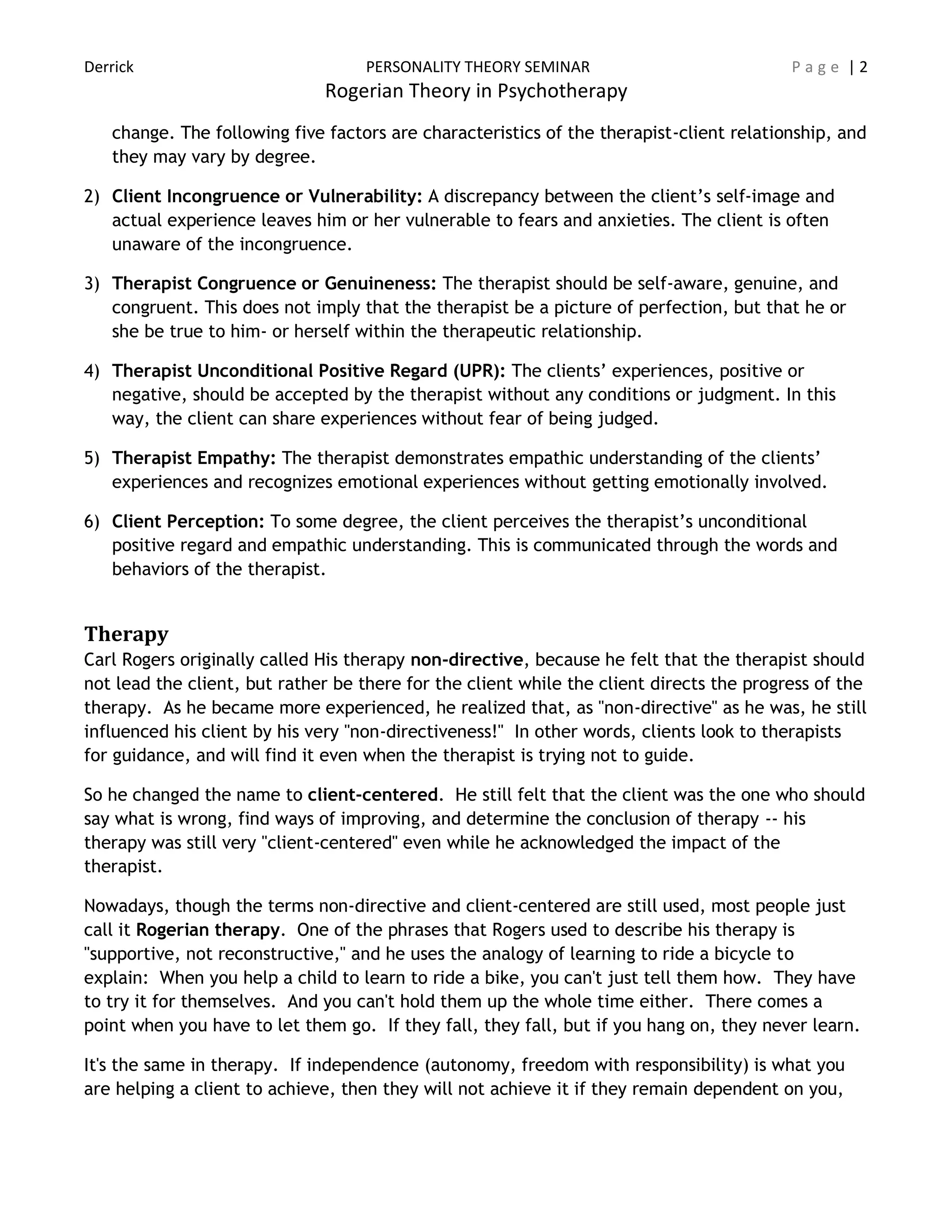 Derrick PERSONALITY THEORY SEMINAR P a g e | 2
Rogerian Theory in Psychotherapy
change. The following five factors are characteristics of the therapist-client relationship, and
they may vary by degree.
2) Client Incongruence or Vulnerability: A discrepancy between the client’s self-image and
actual experience leaves him or her vulnerable to fears and anxieties. The client is often
unaware of the incongruence.
3) Therapist Congruence or Genuineness: The therapist should be self-aware, genuine, and
congruent. This does not imply that the therapist be a picture of perfection, but that he or
she be true to him- or herself within the therapeutic relationship.
4) Therapist Unconditional Positive Regard (UPR): The clients’ experiences, positive or
negative, should be accepted by the therapist without any conditions or judgment. In this
way, the client can share experiences without fear of being judged.
5) Therapist Empathy: The therapist demonstrates empathic understanding of the clients’
experiences and recognizes emotional experiences without getting emotionally involved.
6) Client Perception: To some degree, the client perceives the therapist’s unconditional
positive regard and empathic understanding. This is communicated through the words and
behaviors of the therapist.
Therapy
Carl Rogers originally called His therapy non-directive, because he felt that the therapist should
not lead the client, but rather be there for the client while the client directs the progress of the
therapy. As he became more experienced, he realized that, as "non-directive" as he was, he still
influenced his client by his very "non-directiveness!" In other words, clients look to therapists
for guidance, and will find it even when the therapist is trying not to guide.
So he changed the name to client-centered. He still felt that the client was the one who should
say what is wrong, find ways of improving, and determine the conclusion of therapy -- his
therapy was still very "client-centered" even while he acknowledged the impact of the
therapist.
Nowadays, though the terms non-directive and client-centered are still used, most people just
call it Rogerian therapy. One of the phrases that Rogers used to describe his therapy is
"supportive, not reconstructive," and he uses the analogy of learning to ride a bicycle to
explain: When you help a child to learn to ride a bike, you can't just tell them how. They have
to try it for themselves. And you can't hold them up the whole time either. There comes a
point when you have to let them go. If they fall, they fall, but if you hang on, they never learn.
It's the same in therapy. If independence (autonomy, freedom with responsibility) is what you
are helping a client to achieve, then they will not achieve it if they remain dependent on you,
 