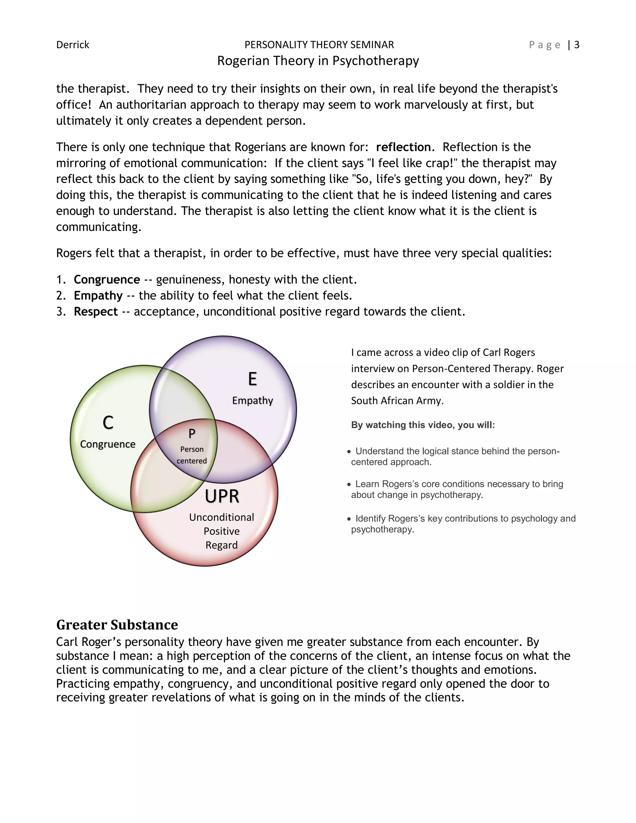 Derrick PERSONALITY THEORY SEMINAR P a g e | 3
Rogerian Theory in Psychotherapy
the therapist. They need to try their insights on their own, in real life beyond the therapist's
office! An authoritarian approach to therapy may seem to work marvelously at first, but
ultimately it only creates a dependent person.
There is only one technique that Rogerians are known for: reflection. Reflection is the
mirroring of emotional communication: If the client says "I feel like crap!" the therapist may
reflect this back to the client by saying something like "So, life's getting you down, hey?" By
doing this, the therapist is communicating to the client that he is indeed listening and cares
enough to understand. The therapist is also letting the client know what it is the client is
communicating.
Rogers felt that a therapist, in order to be effective, must have three very special qualities:
1. Congruence -- genuineness, honesty with the client.
2. Empathy -- the ability to feel what the client feels.
3. Respect -- acceptance, unconditional positive regard towards the client.
I came across a video clip of Carl Rogers
interview on Person-Centered Therapy. Roger
describes an encounter with a soldier in the
South African Army.
By watching this video, you will:
 Understand the logical stance behind the person-
centered approach.
 Learn Rogers’s core conditions necessary to bring
about change in psychotherapy.
 Identify Rogers’s key contributions to psychology and
psychotherapy.
Greater Substance
Carl Roger’s personality theory have given me greater substance from each encounter. By
substance I mean: a high perception of the concerns of the client, an intense focus on what the
client is communicating to me, and a clear picture of the client’s thoughts and emotions.
Practicing empathy, congruency, and unconditional positive regard only opened the door to
receiving greater revelations of what is going on in the minds of the clients.
P
Person
centered
C
Congruence
E
Empathy
UPR
Unconditional
Positive
Regard
 