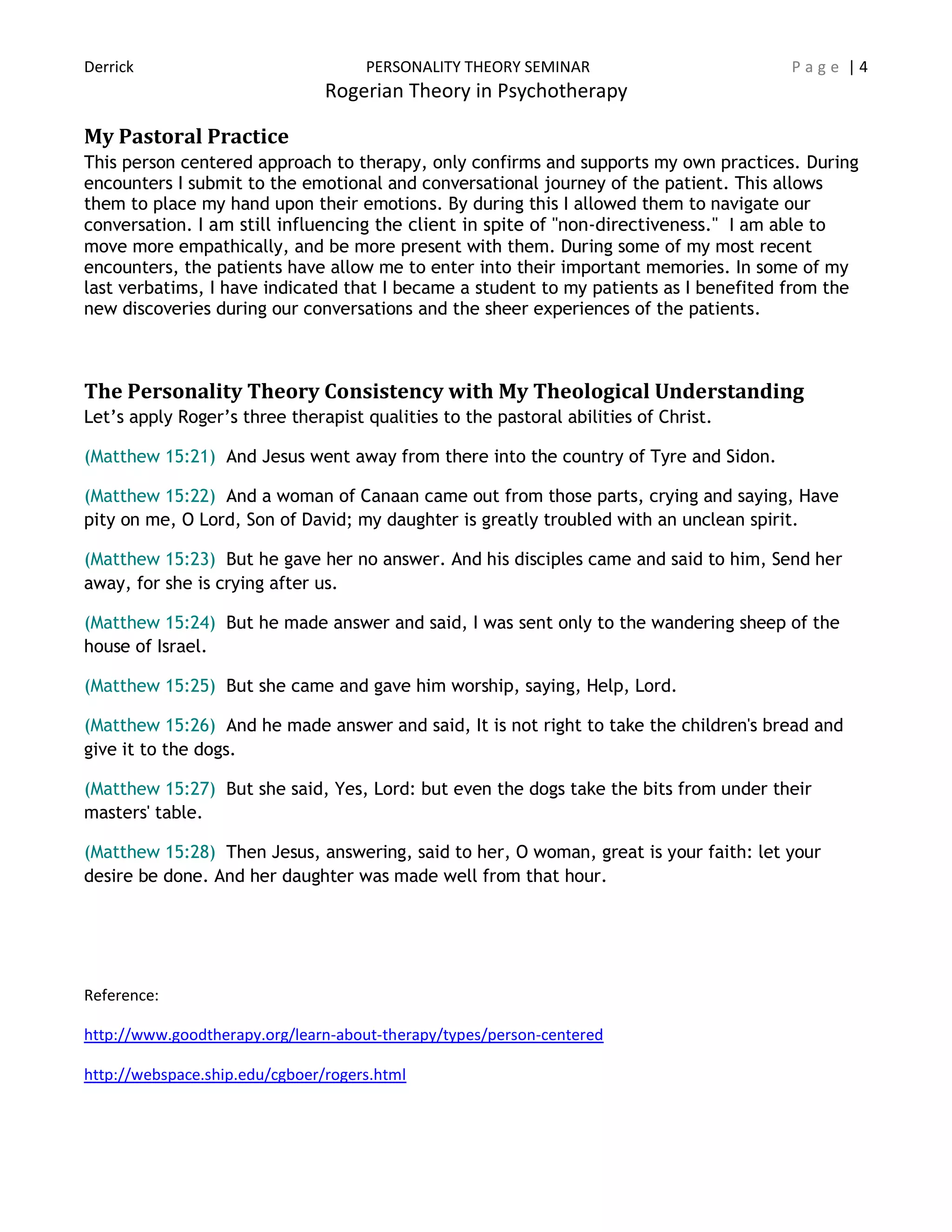 Derrick PERSONALITY THEORY SEMINAR P a g e | 4
Rogerian Theory in Psychotherapy
My Pastoral Practice
This person centered approach to therapy, only confirms and supports my own practices. During
encounters I submit to the emotional and conversational journey of the patient. This allows
them to place my hand upon their emotions. By during this I allowed them to navigate our
conversation. I am still influencing the client in spite of "non-directiveness." I am able to
move more empathically, and be more present with them. During some of my most recent
encounters, the patients have allow me to enter into their important memories. In some of my
last verbatims, I have indicated that I became a student to my patients as I benefited from the
new discoveries during our conversations and the sheer experiences of the patients.
The Personality Theory Consistency with My Theological Understanding
Let’s apply Roger’s three therapist qualities to the pastoral abilities of Christ.
(Matthew 15:21) And Jesus went away from there into the country of Tyre and Sidon.
(Matthew 15:22) And a woman of Canaan came out from those parts, crying and saying, Have
pity on me, O Lord, Son of David; my daughter is greatly troubled with an unclean spirit.
(Matthew 15:23) But he gave her no answer. And his disciples came and said to him, Send her
away, for she is crying after us.
(Matthew 15:24) But he made answer and said, I was sent only to the wandering sheep of the
house of Israel.
(Matthew 15:25) But she came and gave him worship, saying, Help, Lord.
(Matthew 15:26) And he made answer and said, It is not right to take the children's bread and
give it to the dogs.
(Matthew 15:27) But she said, Yes, Lord: but even the dogs take the bits from under their
masters' table.
(Matthew 15:28) Then Jesus, answering, said to her, O woman, great is your faith: let your
desire be done. And her daughter was made well from that hour.
Reference:
http://www.goodtherapy.org/learn-about-therapy/types/person-centered
http://webspace.ship.edu/cgboer/rogers.html
 