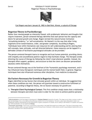 Derrick PERSONALITY THEORY SEMINAR P a g e | 1
Rogerian Theory in Psychotherapy
Carl Rogers was born January 8, 1902 in Oak Park, Illinois, a suburb of Chicago
Rogerian Theory in Psychotherapy
Rather than viewing people as inherently flawed, with problematic behaviors and thoughts that
require treatment, person-centered therapy identifies that each person has the capacity and
desire for personal growth and change. Rogers termed this natural human inclination
“actualizing tendency,” or 1self-actualization. He likened it to the way that other living
organisms strive toward balance, order, and greater complexity. According to Rogers,
"Individuals have within themselves vast resources for self-understanding and for altering their
self-concepts, basic attitudes, and self-directed behavior; these resources can be tapped if a
definable climate of facilitative psychological attitudes can be provided."
The person-centered therapist learns to recognize and trust human potential, providing clients
with empathy and unconditional positive regard to help facilitate change. The therapist avoids
directing the course of therapy by following the client’s lead whenever possible. Instead, the
therapist offers support, guidance, and structure so that the client can discover personalized
solutions within themselves.
Person-centered therapy was at the forefront of the 2humanistic psychology movement, and it
has influenced many therapeutic techniques and the mental health field, in general. Rogerian
techniques have also influenced numerous other disciplines, from medicine to education.
Six Factors Necessary for Growth in Rogerian Theory
Rogers identified six key factors that stimulate growth within an individual. He suggested that
when these conditions are met, the person will gravitate toward a constructive fulfillment of
potential. According to Rogerian theory, the six factors necessary for growth are:
1) Therapist-Client Psychological Contact: This first condition simply states that a relationship
between therapist and client must exist in order for the client to achieve positive personal
1
Self-actualization is the final stage of development in Abraham Maslow’s hierarchy of needs. This stage occurs when a person is able to
take full advantage of his or her talents while still being mindful of his or her limitations. The term is also used colloquially to refer to an
enlightened maturity characterized by the achievement of goals, acceptance of oneself, and an ability to self-assess in a realistic and positive
way. Self-actualization can be explored in therapy.
2
Humanistic psychology “Third Force” (humanism) is grounded in the belief that people are innately good. This type of psychology holds
that morality, ethical values, and good intentions are the driving forces of behavior, while adverse social or psychological experiences can be
attributed to deviations from natural tendencies.
 