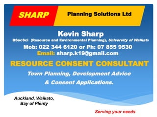 RESOURCE CONSENT CONSULTANT
Town Planning, Development Advice
& Consent Applications.
Mob: 022 344 6120 or Ph: 07 855 9530
Email: sharp.k19@gmail.com
Kevin Sharp
BSocSci (Resource and Environmental Planning), University of Waikato
Serving your needs
SHARP Planning Solutions Ltd
Auckland, Waikato,
Bay of Plenty
 