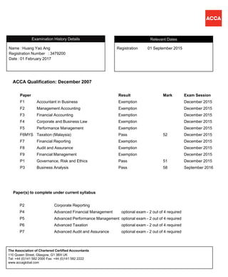 ACCA Qualification: December 2007
Paper Result Mark Exam Session
F1 Accountant in Business Exemption December 2015
F2 Management Accounting Exemption December 2015
F3 Financial Accounting Exemption December 2015
F4 Corporate and Business Law Exemption December 2015
F5 Performance Management Exemption December 2015
F6MYS Taxation (Malaysia) Pass 52 December 2015
F7 Financial Reporting Exemption December 2015
F8 Audit and Assurance Exemption December 2015
F9 Financial Management Exemption December 2015
P1 Governance, Risk and Ethics Pass 51 December 2015
P3 Business Analysis Pass 58 September 2016
RegistrationName :
Huang Yao Ang 01 September 2015
Registration Number
Relevant Dates
: 3479200
01 February 2017Date :
Registration
Examination History Details
Name :
P2 Corporate Reporting
P4 Advanced Financial Management optional exam - 2 out of 4 required
P5 Advanced Performance Management optional exam - 2 out of 4 required
P6 Advanced Taxation optional exam - 2 out of 4 required
P7 Advanced Audit and Assurance optional exam - 2 out of 4 required
Paper(s) to complete under current syllabus
110 Queen Street, Glasgow, G1 3BX UK
Tel: +44 (0)141 582 2000 Fax: +44 (0)141 582 2222
www.accaglobal.com
The Association of Chartered Certified Accountants
 