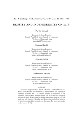 Int. J. Contemp. Math. Sciences, Vol. 6, 2011, no. 36, 1761 - 1767
DENSITY AND INDEPENDENTLY ON Hbc(E)
Parvin Karami
department of mathematics
Islamic Azad University, branch of Mamasani
P.O.Box ..., Mamasani, Iran
karami-pk67@yahoo.com
Mezban Habibi
department of mathematics
Islamic Azad University, branch of Mamasani
P.O.Box ..., Mamasani, Iran
habibi.m@iaudehdasht.ac.ir
Fatemeh Safari
department of mathematics
Islamic Azad University, branch of Mamasani
P.O.Box ..., Mamasani, Iran
safari.s@iaudehdasht.ac.ir
Mohammad Zarrabi
department of mathematics
Islamic Azad University, branch of Mamasani
P.O.Box ..., Mamasani, Iran
m-zarrabi86@yahoo.com
Abstract
The aim of the paper ahead Birhoﬀ , Maclane, Godefroy-Shapiro and
Kitai-Getner-Shapiro and the results of their theorems and hypercyclic
operators on space H(C). In Birhoﬀs theorem is shown that, if b is
non-zero, then the shift with the vector b is an hypercyclic operator.
Maclane in 1952 showed that the Diﬀerentiation operator on H(C) is
an hypercyclic operator. Bourdon and Shapiro also studied the behavior
of operators composition operaotrs on this space. For more information
reader can see [1–14].
 