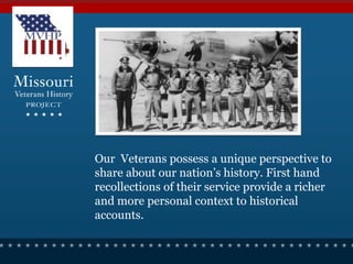 Our Veterans possess a unique perspective to
share about our nation’s history. First hand
recollections of their service provide a richer
and more personal context to historical
accounts.
 