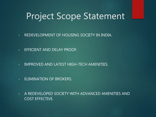 Project Scope Statement
• REDEVELOPMENT OF HOUSING SOCIETY IN INDIA.
• EFFICIENT AND DELAY PROOF.
• IMPROVED AND LATEST HIGH-TECH AMENITIES.
• ELIMINATION OF BROKERS.
• A REDEVELOPED SOCIETY WITH ADVANCED AMENITIES AND
COST EFFECTIVE.
 
