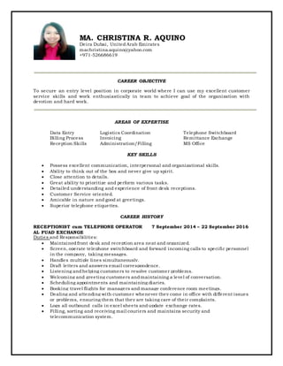 MA. CHRISTINA R. AQUINO
Deira Dubai, United Arab Emirates
machristina.aquino@yahoo.com
+971-526686619
CAREER OBJECTIVE
To secure an entry level position in corporate world where I can use my excellent customer
service skills and work enthusiastically in team to achieve goal of the organization with
devotion and hard work.
AREAS OF EXPERTISE
Data Entry Logistics Coordination Telephone Switchboard
Billing Process Invoicing Remittance Exchange
Reception Skills Administration/Filling MS Office
KEY SKILLS
 Possess excellent communication, interpersonal and organizational skills.
 Ability to think out of the box and never give up spirit.
 Close attention to details.
 Great ability to prioritize and perform various tasks.
 Detailed understanding and experience of front desk receptions.
 Customer Service oriented.
 Amicable in nature and good at greetings.
 Superior telephone etiquettes.
CAREER HISTORY
RECEPTIONIST cum TELEPHONE OPERATOR 7 September 2014 – 22 September 2016
AL FUAD EXCHANGE
Duties and Responsibilities:
 Maintained front desk and reception area neat and organized.
 Screen, operate telephone switchboard and forward incoming calls to specific personnel
in the company, taking messages.
 Handles multiple lines simultaneously.
 Draft letters and answers email correspondence.
 Listening andhelping customers to resolve customer problems.
 Welcoming and greeting customers andmaintaining a level of conversation.
 Scheduling appointments and maintaining diaries.
 Booking travel flights for managers and manage conference room meetings.
 Dealing and attending with customer whenever they come in office with different issues
or problems, ensuring them that they are taking care of their complaints.
 Logs all outbound calls in excel sheets andupdate exchange rates.
 Filling, sorting and receiving mail couriers and maintains security and
telecommunication system.
 