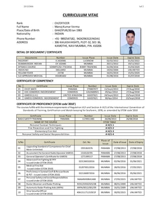 25/12/2016 1of 2
CURRICULUM VITAE
Rank : CH/OFFICER
Full Name : Manoj Kumar Verma
Place/Date of Birth : GHAZIPUR/20 Jan 1983
Nationality : INDIAN
Phone Number : +91- 9892547182, 9424296312(INDIA)
ADDRESS : 306 KAILASHHIGHTS, PLOT-32, SEC-36,
KAMOTHE, NAVIMUMBAI, PIN.410206
DETAIL OF DOCUMENT / CERTIFICATE
Documents Number Issue Place Issue Date Expire Date
PASSPORT K 2426906 LUCKNOW 02/02/2012 01/02/2022
SEAMAN BOOK INDIAN CH 102440 MUMBAI 20/11/2012 19/11/2022
DPBASICCOURSE SDBMTC/02-773/2016 BIBBY TRAINING 01/04/2016 31/03/2020
INDOS NO 04GL0492 MUMBAI 19/02/2004 UNLIMITED
YELLOW FEVER 23738 MUMBAI 16/01/2014 15/01/2024
ILO-APPROVED MEDICAL V01081602 MUMBAI 01/08/2016 31/07/2018
CERTIFICATE OF COMPETENCY
No Certificate Issue Place Number Issue Date Expire Date
01 CHIEF MATE PANAMA CTB807077 11/Sept/2013 27/Aug/2018
02 COC-COMOROS INDORSEMENT COMOROS 12GO600921 29/Apr/2014 27/Aug/2018
03 GMDSS (U.K.) UNITED KINGDOM GG037621 24/Sept/2013 23/Sept/2018
04 GMDSS COMOROS INDORSEMENT COMOROS GG037621 30/Apr/2014 23/Sept/2018
CERTIFICATE OF PROFICIENCY (STCW code'2010')
The courses fulfills with the minimumrequirements of Regulation VI/I and Section A-VI/1 of the International Convention of
Standards of Training, Certification and Watch keeping for Seafarers, 1978, as amended by STCW code’2010
Certificate Issue Place Number Issue Date Expire Date
BASICSAFETY TRAINING PANAMA 1174911383 26/08/2013 26/08/2018
NAME OF THE COURSE STCW TABLE
Personal Survival Techniques A-VI/1-1
Fire Prevention and Fire Fighting A-VI/1-2
Elementary First Aid A-VI/1-3
Personal Safety and Social Responsibilities A-VI/1-4
S/No Certificate Cet. No
Place of
Issue
Date of Issue Date of Expiry
01
Upgrading Standardof Competence for Chief
Mate Unlimited.
1955363376 PANAMA 27/08/2013 27/08/2018
02 Assessment for General RadioOperator GMDSS 1316526705 PANAMA 27/08/2013 27/08/2018
03 General Operator’s Certificate for GMDSS 1271349117 PANAMA 27/08/2013 27/08/2018
04
AdvancedFire Fighting & FPFF
IssuedUnder (STCW 2010)
0231360102016 MUMBAI 02/06/2016 01/06/2021
05
Medical First Aid
Issued Under (STCW 2010)
0120730122016 MUMBAI 28/05/2016 27/05/2021
06
Proficiencyin Survival Craft & Rescue Boats
& PST - Issued Under (STCW 2010)
0221360072016 MUMBAI 06/06/2016 05/06/2021
07
Personal SafetyandSocialResponsibilities
IssuedUnder (STCW 2010)
94A649430B4146B MUMBAI 27/05/2015 UNLIMITED
08 Radar Observer andRadar Plotting ROSC/0350/025/08 MUMBAI 08/01/2009 UNLIMITED
09 Automatic Radar Plotting Aids (ARPA) ARPA/0012/001/09 MUMBAI 16/01/2009 UNLIMITED
10
Ship SecurityOfficer
IssuedUnder (STCW 2010)
40A1511711535E2F MUMBAI 30/05/2015 UNLIMITED
 