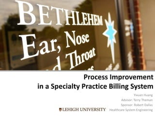 Process Improvement
in a Specialty Practice Billing System
Yixuan Huang
Advisor: Terry Theman
Sponsor: Robert Dallas
Healthcare System Engineering
 