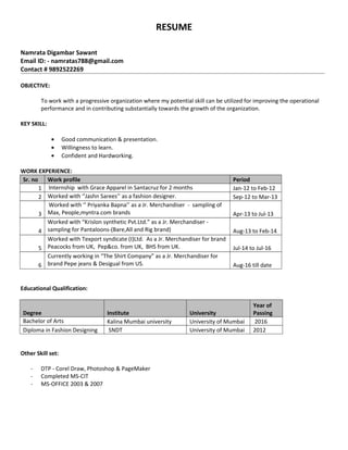 RESUME
Namrata Digambar Sawant
Email ID: - namratas788@gmail.com
Contact # 9892522269
OBJECTIVE:
To work with a progressive organization where my potential skill can be utilized for improving the operational
performance and in contributing substantially towards the growth of the organization.
KEY SKILL:
• Good communication & presentation.
• Willingness to learn.
• Confident and Hardworking.
WORK EXPERIENCE:
Sr. no Work profile Period
1 Internship with Grace Apparel in Santacruz for 2 months Jan-12 to Feb-12
2 Worked with ‘’Jashn Sarees’’ as a fashion designer. Sep-12 to Mar-13
3
Worked with ‘’ Priyanka Bapna’’ as a Jr. Merchandiser - sampling of
Max, People,myntra.com brands Apr-13 to Jul-13
4
Worked with “Krislon synthetic Pvt.Ltd.” as a Jr. Merchandiser -
sampling for Pantaloons-(Bare,All and Rig brand) Aug-13 to Feb-14
5
Worked with Texport syndicate (I)Ltd. As a Jr. Merchandiser for brand
Peacocks from UK, Pep&co. from UK, BHS from UK. Jul-14 to Jul-16
6
Currently working in “The Shirt Company” as a Jr. Merchandiser for
brand Pepe jeans & Desigual from US. Aug-16 till date
Educational Qualification:
Degree Institute University
Year of
Passing
Bachelor of Arts Kalina Mumbai university University of Mumbai 2016
Diploma in Fashion Designing SNDT University of Mumbai 2012
Other Skill set:
- DTP - Corel Draw, Photoshop & PageMaker
- Completed MS-CIT
- MS-OFFICE 2003 & 2007
 