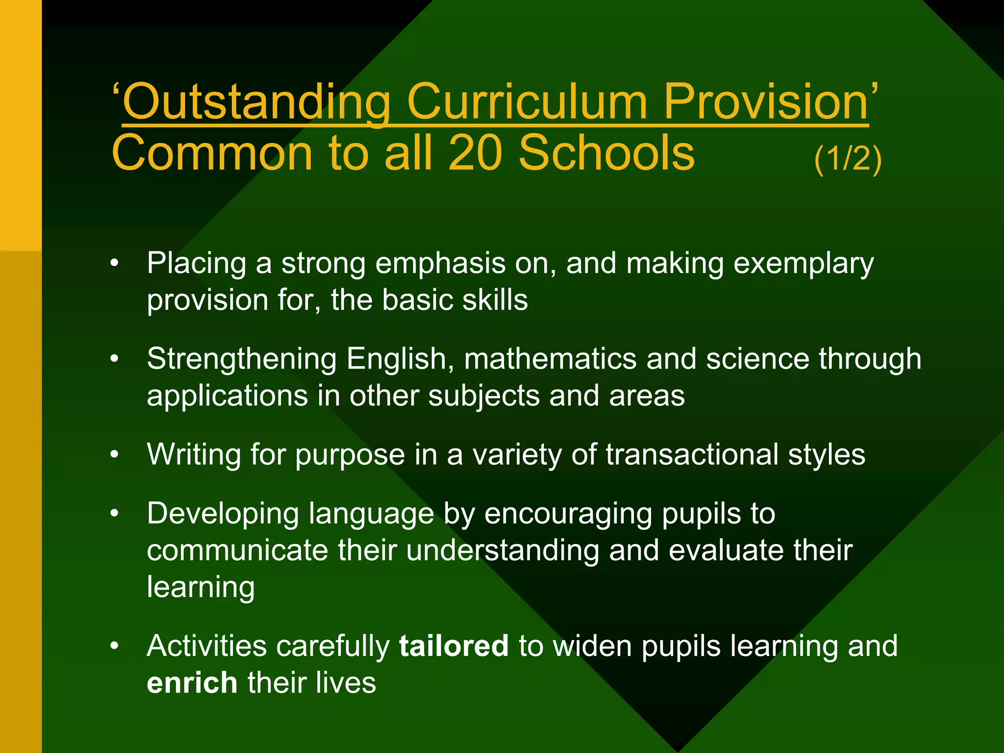 ‘Outstanding Curriculum Provision’
Common to all 20 Schools (1/2)
• Placing a strong emphasis on, and making exemplary
provision for, the basic skills
• Strengthening English, mathematics and science through
applications in other subjects and areas
• Writing for purpose in a variety of transactional styles
• Developing language by encouraging pupils to
communicate their understanding and evaluate their
learning
• Activities carefully tailored to widen pupils learning and
enrich their lives
 