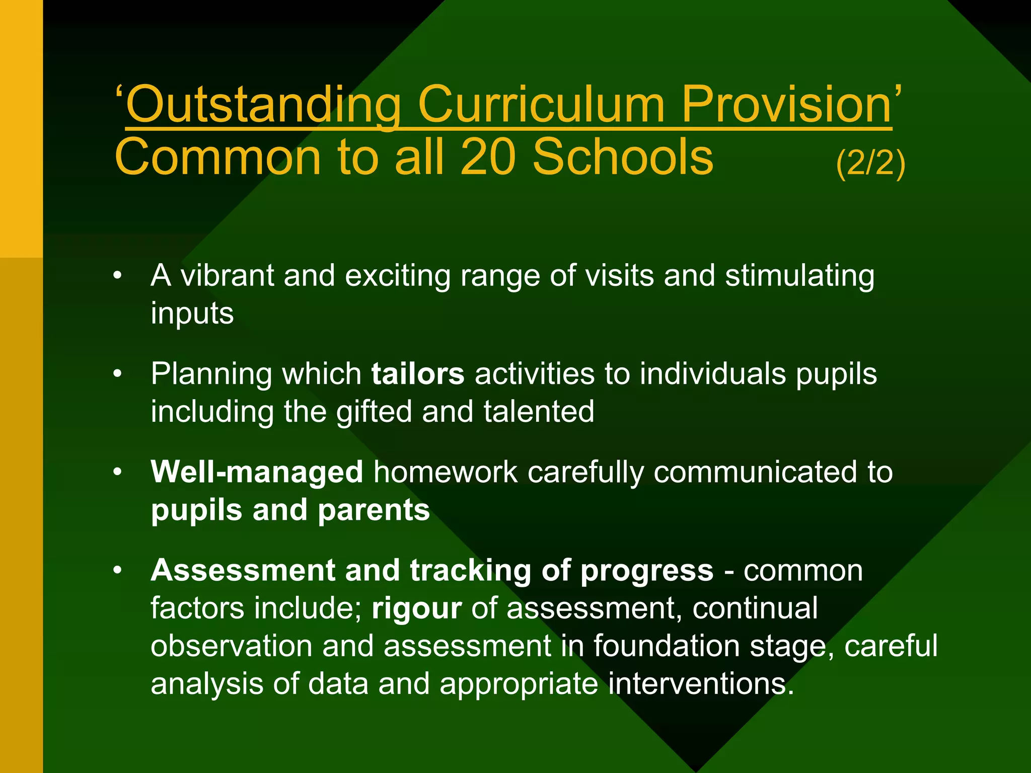‘Outstanding Curriculum Provision’
Common to all 20 Schools (2/2)
• A vibrant and exciting range of visits and stimulating
inputs
• Planning which tailors activities to individuals pupils
including the gifted and talented
• Well-managed homework carefully communicated to
pupils and parents
• Assessment and tracking of progress - common
factors include; rigour of assessment, continual
observation and assessment in foundation stage, careful
analysis of data and appropriate interventions.
 