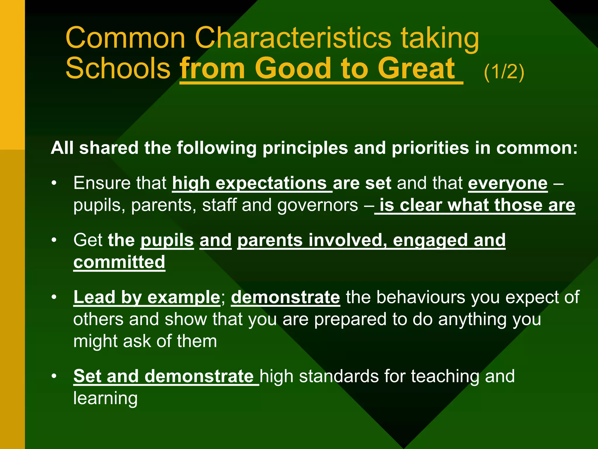 Common Characteristics taking
Schools from Good to Great (1/2)
All shared the following principles and priorities in common:
• Ensure that high expectations are set and that everyone –
pupils, parents, staff and governors – is clear what those are
• Get the pupils and parents involved, engaged and
committed
• Lead by example; demonstrate the behaviours you expect of
others and show that you are prepared to do anything you
might ask of them
• Set and demonstrate high standards for teaching and
learning
 