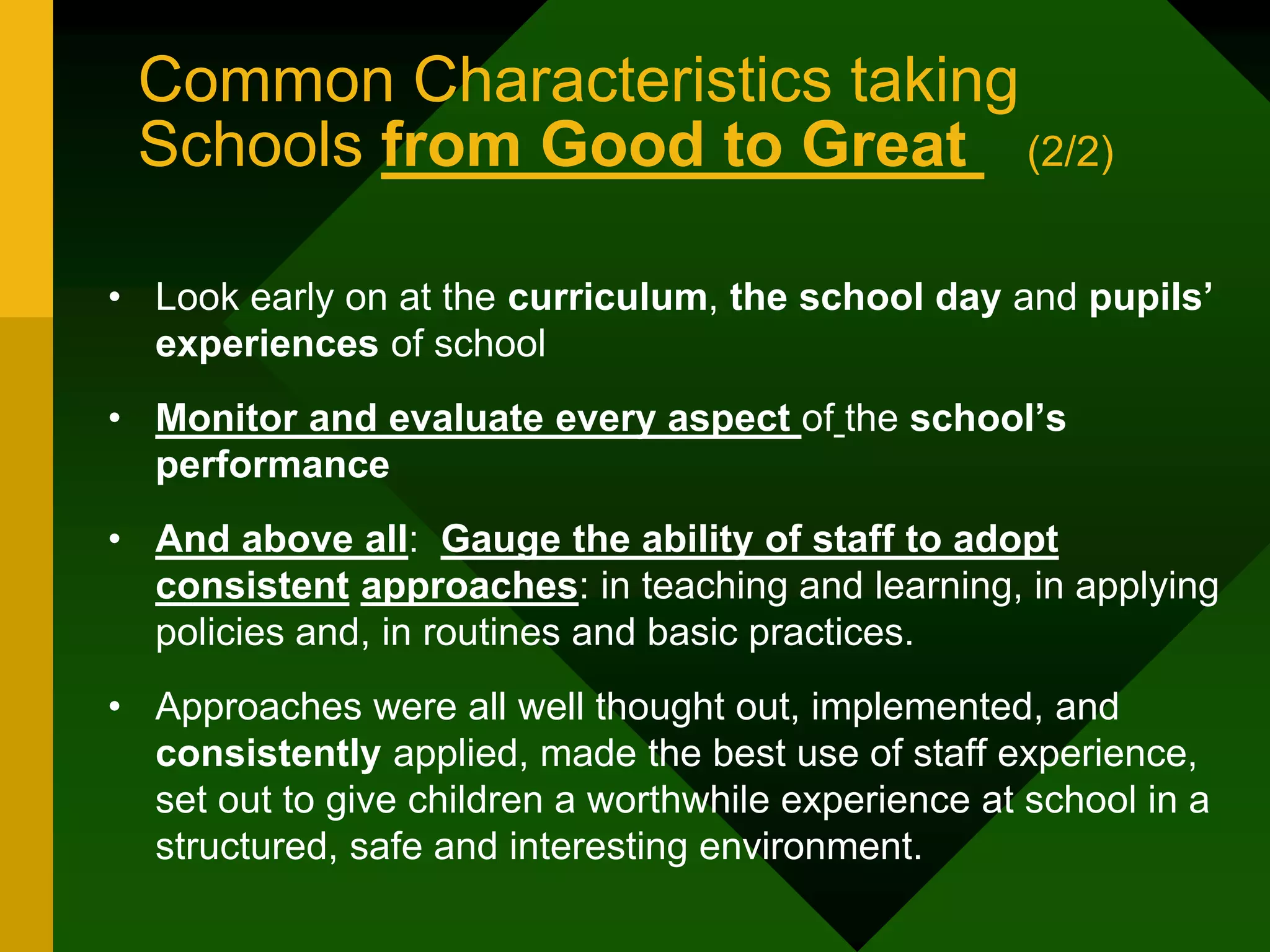 Common Characteristics taking
Schools from Good to Great (2/2)
• Look early on at the curriculum, the school day and pupils’
experiences of school
• Monitor and evaluate every aspect of the school’s
performance
• And above all: Gauge the ability of staff to adopt
consistent approaches: in teaching and learning, in applying
policies and, in routines and basic practices.
• Approaches were all well thought out, implemented, and
consistently applied, made the best use of staff experience,
set out to give children a worthwhile experience at school in a
structured, safe and interesting environment.
 