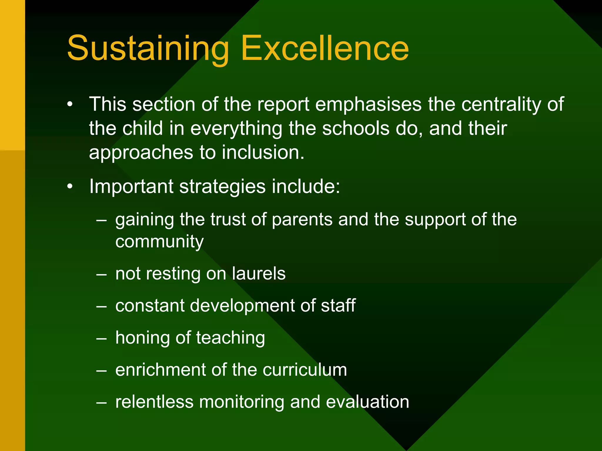 Sustaining Excellence
• This section of the report emphasises the centrality of
the child in everything the schools do, and their
approaches to inclusion.
• Important strategies include:
– gaining the trust of parents and the support of the
community
– not resting on laurels
– constant development of staff
– honing of teaching
– enrichment of the curriculum
– relentless monitoring and evaluation
 