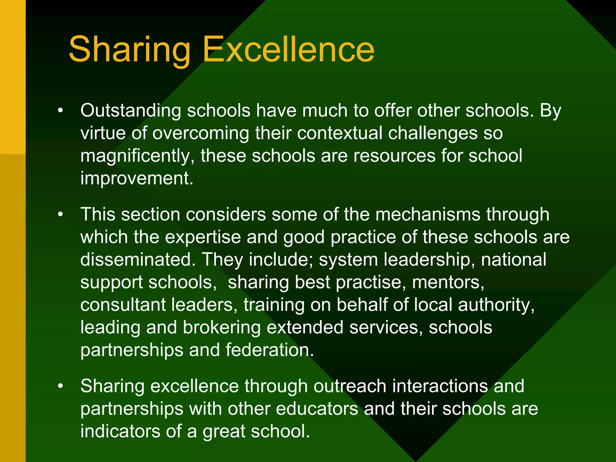 Sharing Excellence
• Outstanding schools have much to offer other schools. By
virtue of overcoming their contextual challenges so
magnificently, these schools are resources for school
improvement.
• This section considers some of the mechanisms through
which the expertise and good practice of these schools are
disseminated. They include; system leadership, national
support schools, sharing best practise, mentors,
consultant leaders, training on behalf of local authority,
leading and brokering extended services, schools
partnerships and federation.
• Sharing excellence through outreach interactions and
partnerships with other educators and their schools are
indicators of a great school.
 