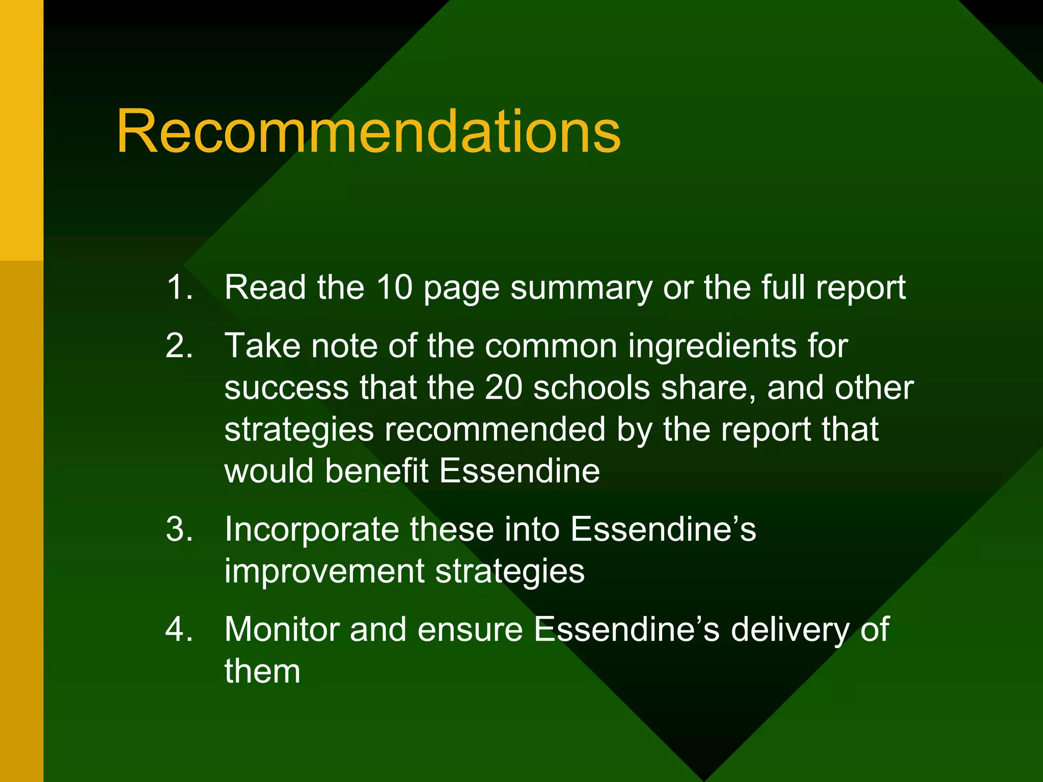 Recommendations
1. Read the 10 page summary or the full report
2. Take note of the common ingredients for
success that the 20 schools share, and other
strategies recommended by the report that
would benefit Essendine
3. Incorporate these into Essendine’s
improvement strategies
4. Monitor and ensure Essendine’s delivery of
them
 