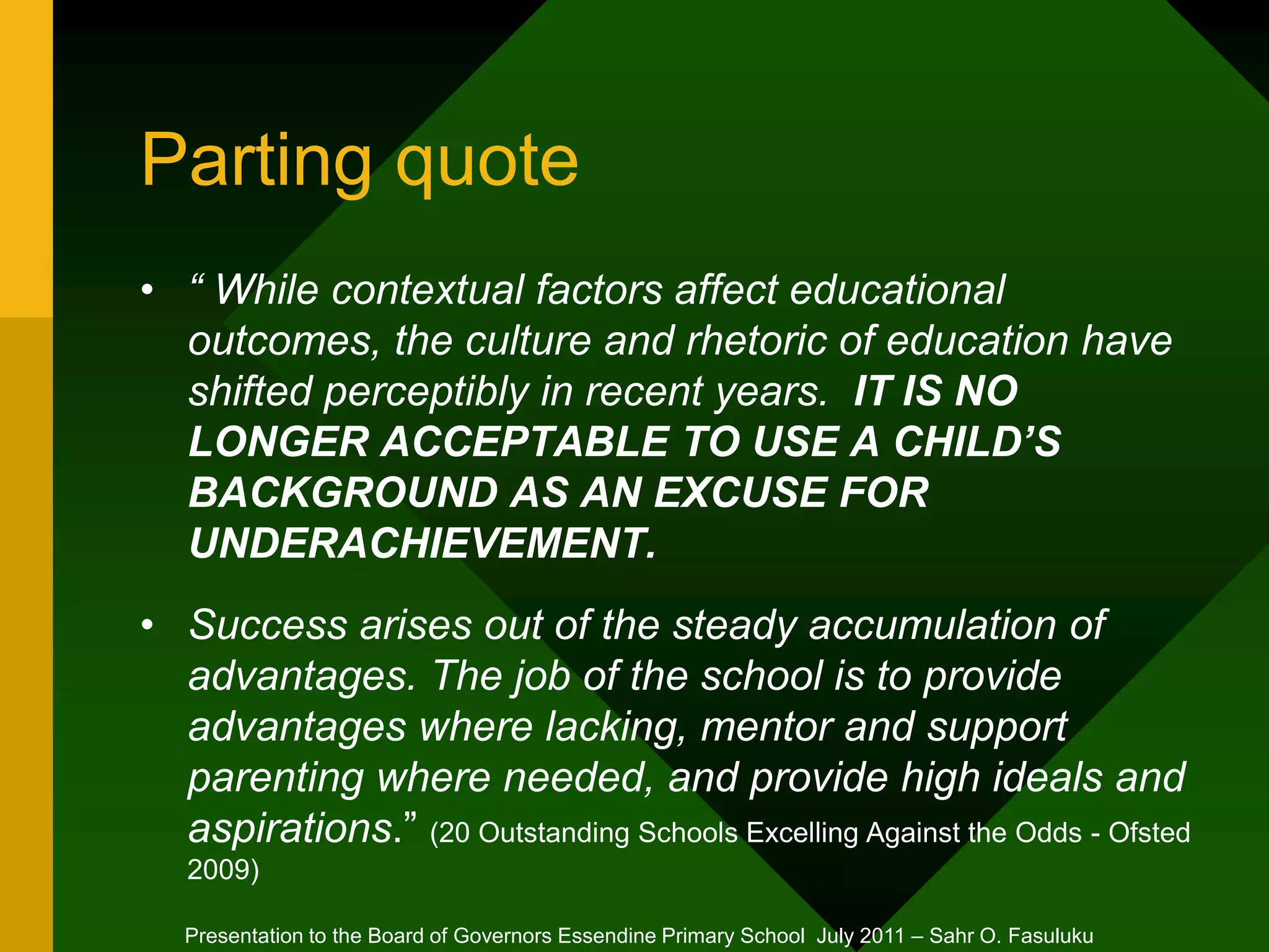 Parting quote
• “ While contextual factors affect educational
outcomes, the culture and rhetoric of education have
shifted perceptibly in recent years. IT IS NO
LONGER ACCEPTABLE TO USE A CHILD’S
BACKGROUND AS AN EXCUSE FOR
UNDERACHIEVEMENT.
• Success arises out of the steady accumulation of
advantages. The job of the school is to provide
advantages where lacking, mentor and support
parenting where needed, and provide high ideals and
aspirations.” (20 Outstanding Schools Excelling Against the Odds - Ofsted
2009)
Presentation to the Board of Governors Essendine Primary School July 2011 – Sahr O. Fasuluku
 