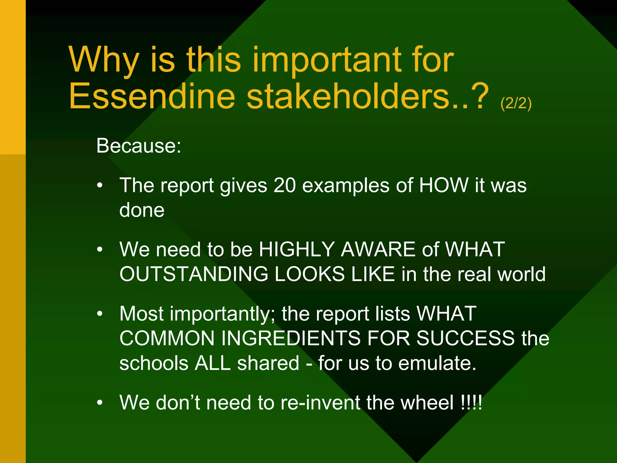 Why is this important for
Essendine stakeholders..? (2/2)
Because:
• The report gives 20 examples of HOW it was
done
• We need to be HIGHLY AWARE of WHAT
OUTSTANDING LOOKS LIKE in the real world
• Most importantly; the report lists WHAT
COMMON INGREDIENTS FOR SUCCESS the
schools ALL shared - for us to emulate.
• We don’t need to re-invent the wheel !!!!
 
