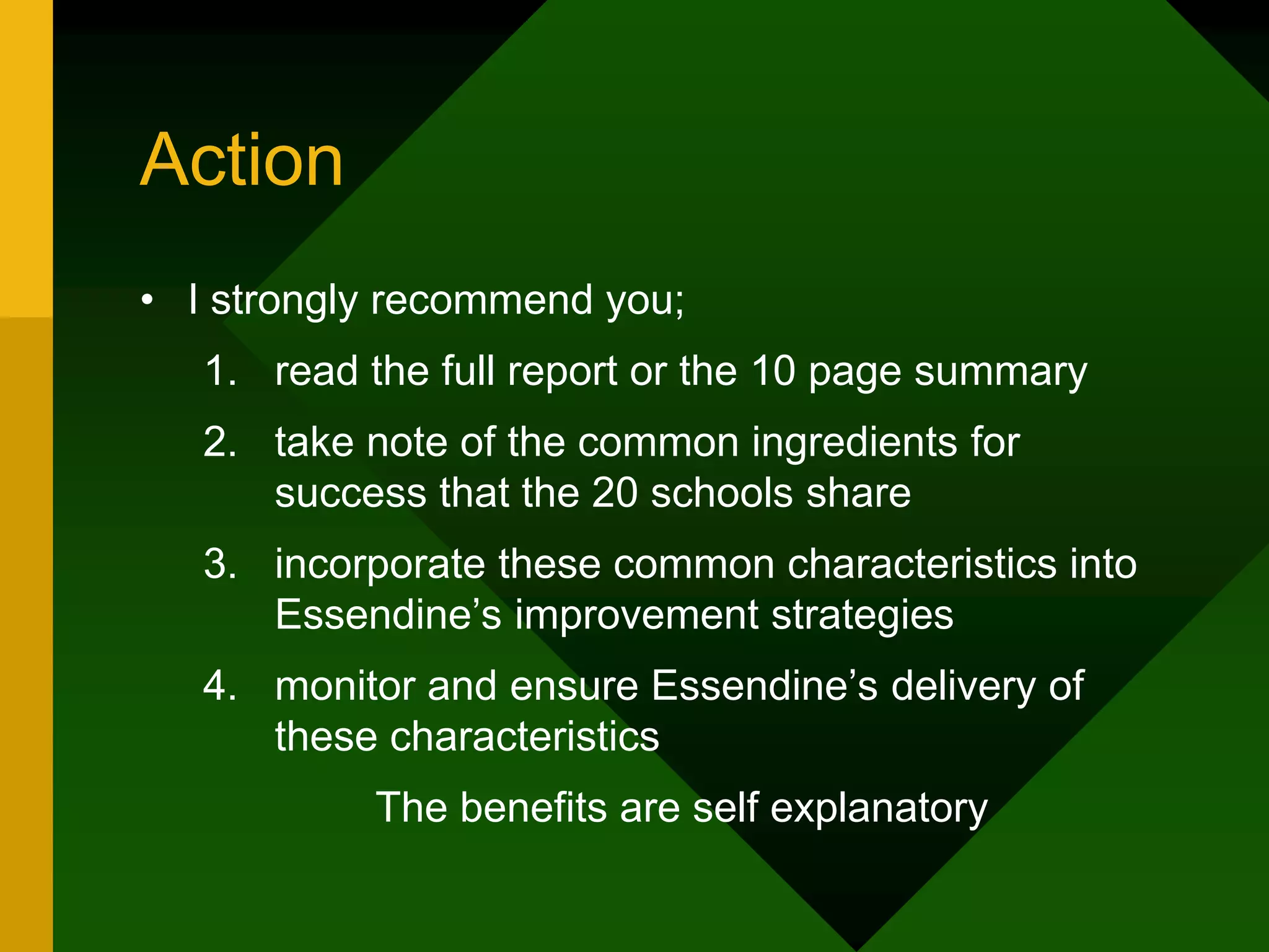 Action
• I strongly recommend you;
1. read the full report or the 10 page summary
2. take note of the common ingredients for
success that the 20 schools share
3. incorporate these common characteristics into
Essendine’s improvement strategies
4. monitor and ensure Essendine’s delivery of
these characteristics
The benefits are self explanatory
 