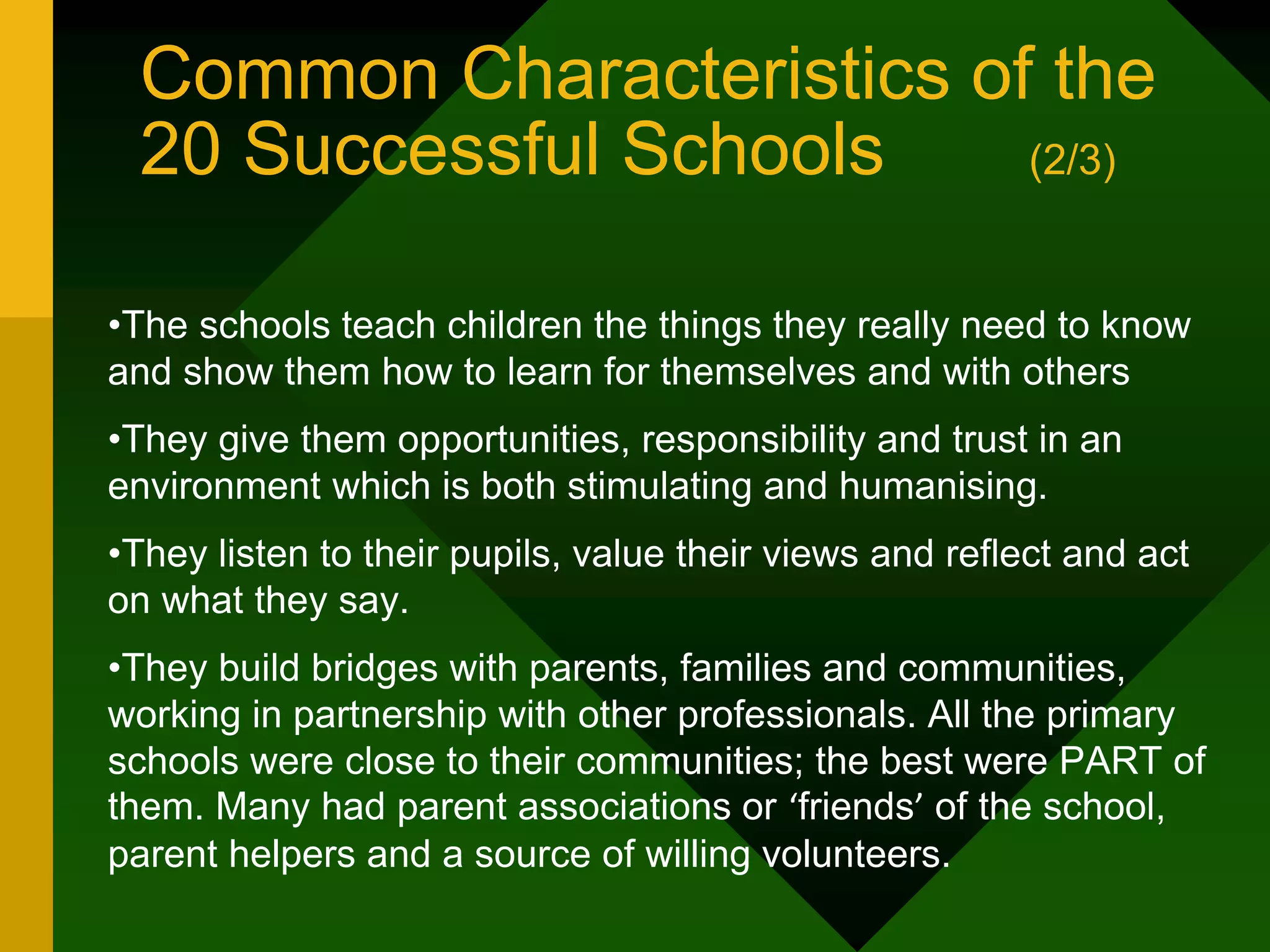 Common Characteristics of the
20 Successful Schools (2/3)
•The schools teach children the things they really need to know
and show them how to learn for themselves and with others
•They give them opportunities, responsibility and trust in an
environment which is both stimulating and humanising.
•They listen to their pupils, value their views and reflect and act
on what they say.
•They build bridges with parents, families and communities,
working in partnership with other professionals. All the primary
schools were close to their communities; the best were PART of
them. Many had parent associations or ‘friends’ of the school,
parent helpers and a source of willing volunteers.
 