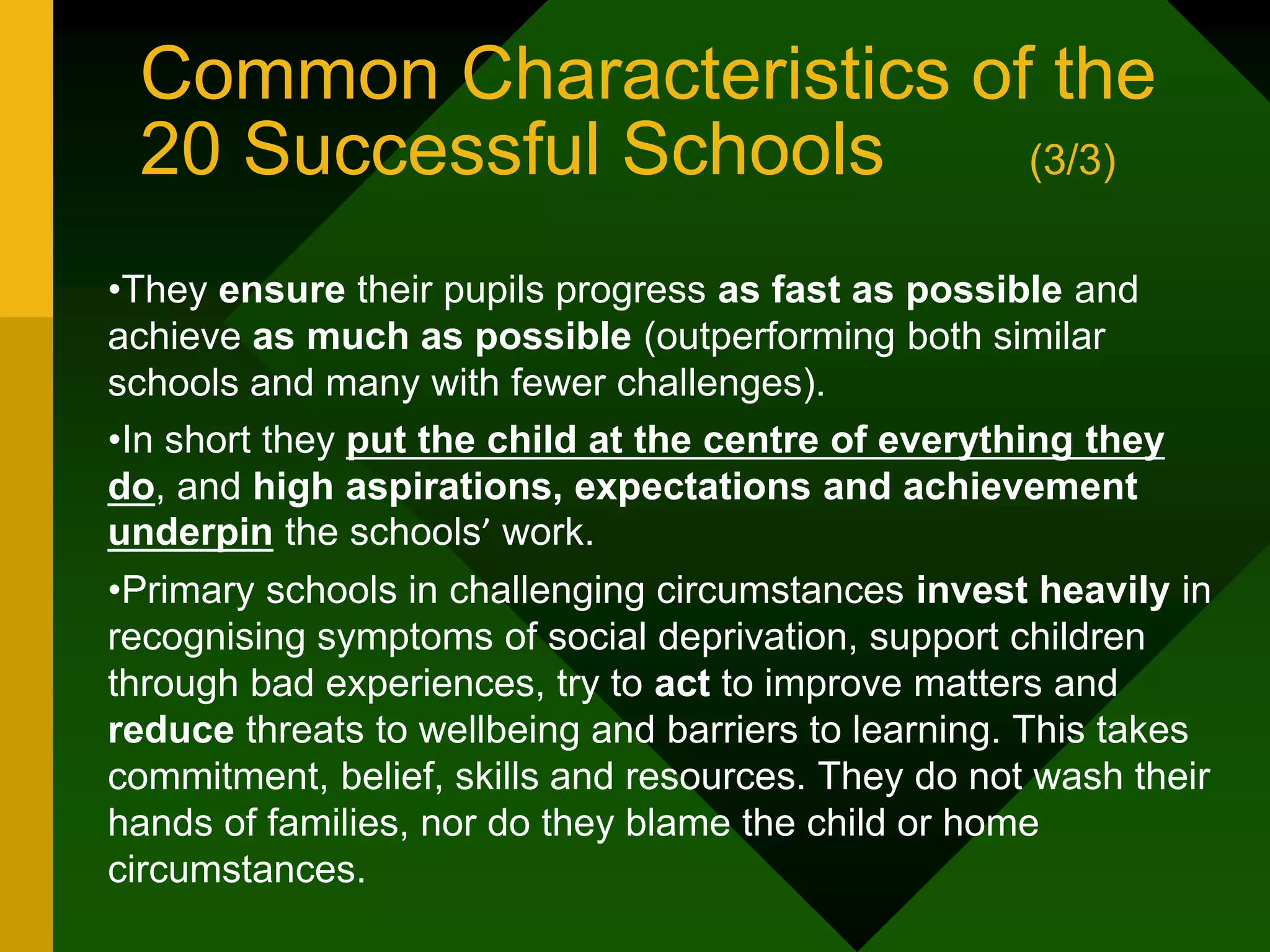 Common Characteristics of the
20 Successful Schools (3/3)
•They ensure their pupils progress as fast as possible and
achieve as much as possible (outperforming both similar
schools and many with fewer challenges).
•In short they put the child at the centre of everything they
do, and high aspirations, expectations and achievement
underpin the schools’ work.
•Primary schools in challenging circumstances invest heavily in
recognising symptoms of social deprivation, support children
through bad experiences, try to act to improve matters and
reduce threats to wellbeing and barriers to learning. This takes
commitment, belief, skills and resources. They do not wash their
hands of families, nor do they blame the child or home
circumstances.
 