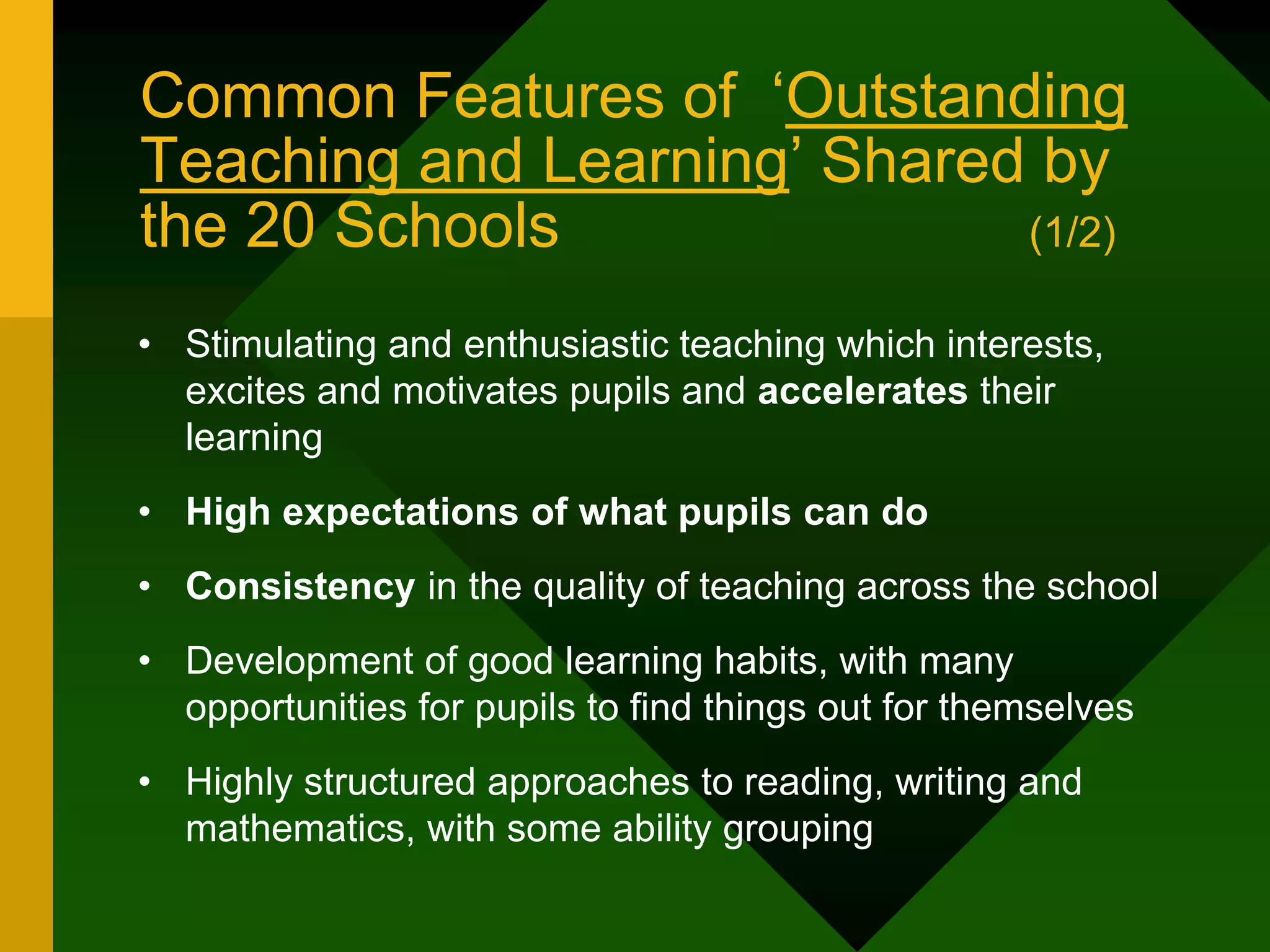 Common Features of ‘Outstanding
Teaching and Learning’ Shared by
the 20 Schools (1/2)
• Stimulating and enthusiastic teaching which interests,
excites and motivates pupils and accelerates their
learning
• High expectations of what pupils can do
• Consistency in the quality of teaching across the school
• Development of good learning habits, with many
opportunities for pupils to find things out for themselves
• Highly structured approaches to reading, writing and
mathematics, with some ability grouping
 