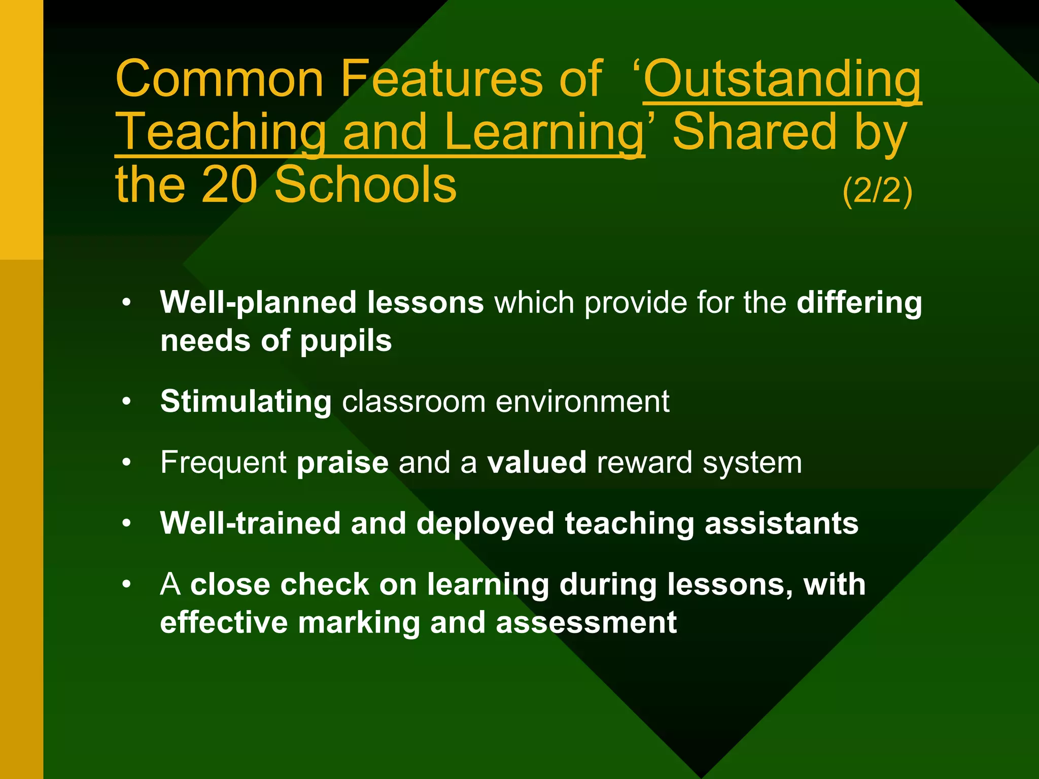 Common Features of ‘Outstanding
Teaching and Learning’ Shared by
the 20 Schools (2/2)
• Well-planned lessons which provide for the differing
needs of pupils
• Stimulating classroom environment
• Frequent praise and a valued reward system
• Well-trained and deployed teaching assistants
• A close check on learning during lessons, with
effective marking and assessment
 