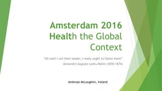Amsterdam 2016
Health the Global
Context
“Ah well! I am their leader, I really ought to follow them”
Alexandre Auguste Ledru-Rollin (1870-1874)
Ambrose McLoughlin, Ireland
 
