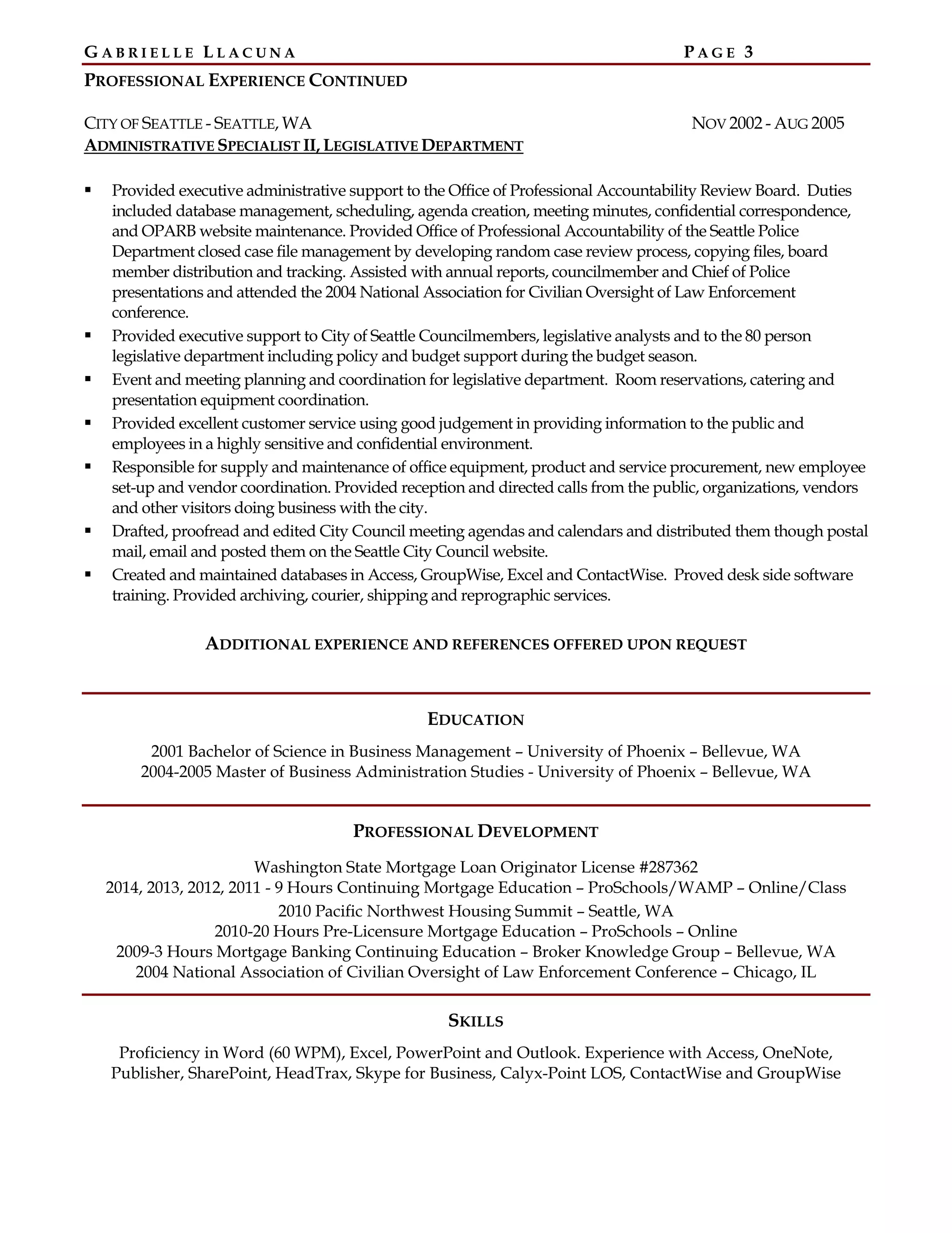 G A B R I E L L E L L A C U N A P A G E 3
PROFESSIONAL EXPERIENCE CONTINUED
CITY OF SEATTLE - SEATTLE, WA NOV 2002 - AUG 2005
ADMINISTRATIVE SPECIALIST II, LEGISLATIVE DEPARTMENT
Provided executive administrative support to the Office of Professional Accountability Review Board. Duties
included database management, scheduling, agenda creation, meeting minutes, confidential correspondence,
and OPARB website maintenance. Provided Office of Professional Accountability of the Seattle Police
Department closed case file management by developing random case review process, copying files, board
member distribution and tracking. Assisted with annual reports, councilmember and Chief of Police
presentations and attended the 2004 National Association for Civilian Oversight of Law Enforcement
conference.
Provided executive support to City of Seattle Councilmembers, legislative analysts and to the 80 person
legislative department including policy and budget support during the budget season.
Event and meeting planning and coordination for legislative department. Room reservations, catering and
presentation equipment coordination.
Provided excellent customer service using good judgement in providing information to the public and
employees in a highly sensitive and confidential environment.
Responsible for supply and maintenance of office equipment, product and service procurement, new employee
set-up and vendor coordination. Provided reception and directed calls from the public, organizations, vendors
and other visitors doing business with the city.
Drafted, proofread and edited City Council meeting agendas and calendars and distributed them though postal
mail, email and posted them on the Seattle City Council website.
Created and maintained databases in Access, GroupWise, Excel and ContactWise. Proved desk side software
training. Provided archiving, courier, shipping and reprographic services.
ADDITIONAL EXPERIENCE AND REFERENCES OFFERED UPON REQUEST
EDUCATION
2001 Bachelor of Science in Business Management – University of Phoenix – Bellevue, WA
2004-2005 Master of Business Administration Studies - University of Phoenix – Bellevue, WA
PROFESSIONAL DEVELOPMENT
Washington State Mortgage Loan Originator License #287362
2014, 2013, 2012, 2011 - 9 Hours Continuing Mortgage Education – ProSchools/WAMP – Online/Class
2010 Pacific Northwest Housing Summit – Seattle, WA
2010-20 Hours Pre-Licensure Mortgage Education – ProSchools – Online
2009-3 Hours Mortgage Banking Continuing Education – Broker Knowledge Group – Bellevue, WA
2004 National Association of Civilian Oversight of Law Enforcement Conference – Chicago, IL
SKILLS
Proficiency in Word (60 WPM), Excel, PowerPoint and Outlook. Experience with Access, OneNote,
Publisher, SharePoint, HeadTrax, Skype for Business, Calyx-Point LOS, ContactWise and GroupWise
 