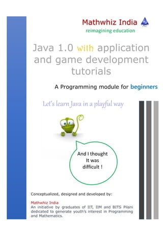 Mathwhiz India
A Programming module for beginners
Java 1.0 with application
and game development
tutorials
Conceptualized, designed and developed by:
Mathwhiz India
An initiative by graduates of IIT, IIM and BITS Pilani
dedicated to generate youth’s interest in Programming
and Mathematics.
reimagining education
And I thought
It was
difficult !
Let’s learn Java in a playful way
 