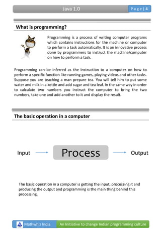 Programming is a process of writing computer programs
which contains instructions for the machine or computer
to perform a task automatically. It is an innovative process
done by programmers to instruct the machine/computer
on how to perform a task.
Programming can be inferred as the instruction to a computer on how to
perform a specific function like running games, playing videos and other tasks.
Suppose you are teaching a man prepare tea. You will tell him to put some
water and milk in a kettle and add sugar and tea leaf. In the same way in order
to calculate two numbers you instruct the computer to bring the two
numbers, take one and add another to it and display the result.
The basic operation in a computer
ProcessInput Output
Mathwhiz India An Initiative to change Indian programming culture
What is programming?
The basic operation in a computer is getting the input, processing it and
producing the output and programming is the main thing behind this
processing.
Java 1.0 P a g e | 4
 