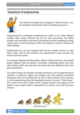 The world has changed due to programs. There has been a lot
of automation introduced in almost everything around us.
Programming has completely transformed the world. It has made different
complex tasks simple, efficient and far less time consuming. The offline
markets and transactions have been transformed to online shopping & selling,
money order to online banking or ATM and telephone culture to texting and
video chatting.
Programming has not only changed social life but medical sciences as well.
Now a days, most of the machines are programmed to give accurate and
human error free results.
For example, Programmed Pacemakers, Robotic health check up’s, wrist health
bands, Diabetes check up devices, inoculation modulating device and many
other devices which you may have not heard about but definitely will as you
grow up and learn.
The world of space has become accurate and advance due to programming of
machines in Airplanes, Fighter jets, Rockets and many advance automated
telescopes which are searching for the life on other planets of the universe.
It is the programming which has developed a system to control “ Mars Rover-”
of its own on the land of Mars which is doing research and analysis on the
planet in every aspect which is impossible for a Human to do with that pace
and accuracy.
Mathwhiz India An Initiative to change Indian programming culture
Importance of programming
Java 1.0 P a g e | 5
 
