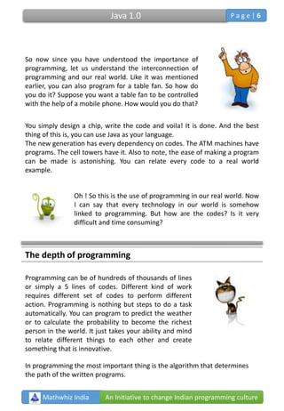 So now since you have understood the importance of
programming, let us understand the interconnection of
programming and our real world. Like it was mentioned
earlier, you can also program for a table fan. So how do
you do it? Suppose you want a table fan to be controlled
with the help of a mobile phone. How would you do that?
You simply design a chip, write the code and voila! It is done. And the best
thing of this is, you can use Java as your language.
The new generation has every dependency on codes. The ATM machines have
programs. The cell towers have it. Also to note, the ease of making a program
can be made is astonishing. You can relate every code to a real world
example.
Oh ! So this is the use of programming in our real world. Now
I can say that every technology in our world is somehow
linked to programming. But how are the codes? Is it very
difficult and time consuming?
The depth of programming
Programming can be of hundreds of thousands of lines
or simply a 5 lines of codes. Different kind of work
requires different set of codes to perform different
action. Programming is nothing but steps to do a task
automatically. You can program to predict the weather
or to calculate the probability to become the richest
person in the world. It just takes your ability and mind
to relate different things to each other and create
something that is innovative.
In programming the most important thing is the algorithm that determines
the path of the written programs.
Mathwhiz India An Initiative to change Indian programming culture
Java 1.0 P a g e | 6
 