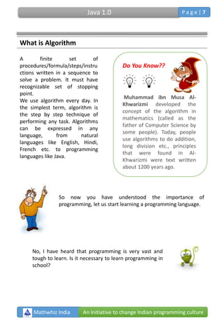 What is Algorithm
A finite set of
procedures/formula/steps/instru
ctions written in a sequence to
solve a problem. It must have
recognizable set of stopping
point.
We use algorithm every day. In
the simplest term, algorithm is
the step by step technique of
performing any task. Algorithms
can be expressed in any
language, from natural
languages like English, Hindi,
French etc. to programming
languages like Java.
Do You Know??
Muhammad ibn Musa Al-
Khwarizmi developed the
concept of the algorithm in
mathematics (called as the
father of Computer Science by
some people). Today, people
use algorithms to do addition,
long division etc., principles
that were found in Al-
Khwarizmi were text written
about 1200 years ago.
So now you have understood the importance of
programming, let us start learning a programming language.
No, I have heard that programming is very vast and
tough to learn. Is it necessary to learn programming in
school?
Mathwhiz India An Initiative to change Indian programming culture
Java 1.0 P a g e | 7
 