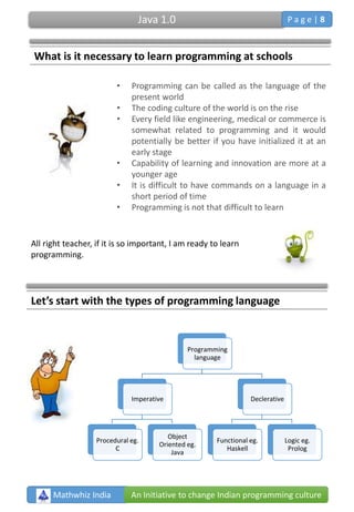 What is it necessary to learn programming at schools
• Programming can be called as the language of the
present world
• The coding culture of the world is on the rise
• Every field like engineering, medical or commerce is
somewhat related to programming and it would
potentially be better if you have initialized it at an
early stage
• Capability of learning and innovation are more at a
younger age
• It is difficult to have commands on a language in a
short period of time
• Programming is not that difficult to learn
All right teacher, if it is so important, I am ready to learn
programming.
Programming
language
Imperative
Procedural eg.
C
Object
Oriented eg.
Java
Declerative
Functional eg.
Haskell
Logic eg.
Prolog
Let’s start with the types of programming language
Mathwhiz India An Initiative to change Indian programming culture
Java 1.0 P a g e | 8
 