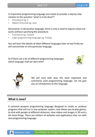 In imperative programming language one needs to provide a step by step
solution to the question “what is to be done?”.
• Procedural eg. C
• Object Oriented eg. Java
Declarative: In declarative language, there is only a need to express what one
wants without specifying the procedure.
• Functional eg. Haskell
• Logic programming language eg. Prolog
You will learn the details of other different languages later on but firstly we
will concentrate on one particular language.
So if there are a lot of different programming languages
which language shall we start with?
We will start with Java, the most important and
commonly used programming language. Let me give
you an introduction to this language.
What is Java?
A common purpose programming language designed to create or produce
programs that will run in any computer system. Java allows you to play games,
to chat with people at different distances, view videos and images in 3D and a
lot more things. There are millions of websites and applications that run with
Java programming language.
Mathwhiz India An Initiative to change Indian programming culture
Java 1.0 P a g e | 9
 