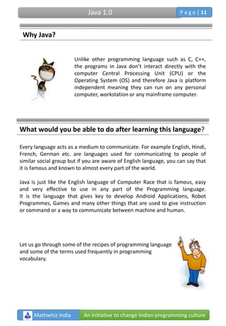 Why Java?
Unlike other programming language such as C, C++,
the programs in Java don’t interact directly with the
computer Central Processing Unit (CPU) or the
Operating System (OS) and therefore Java is platform
independent meaning they can run on any personal
computer, workstation or any mainframe computer.
What would you be able to do after learning this language?
Every language acts as a medium to communicate. For example English, Hindi,
French, German etc. are languages used for communicating to people of
similar social group but if you are aware of English language, you can say that
it is famous and known to almost every part of the world.
Java is just like the English language of Computer Race that is famous, easy
and very effective to use in any part of the Programming language.
It is the language that gives key to develop Android Applications, Robot
Programmes, Games and many other things that are used to give instruction
or command or a way to communicate between machine and human.
Let us go through some of the recipes of programming language
and some of the terms used frequently in programming
vocabulary.
Mathwhiz India An Initiative to change Indian programming culture
Java 1.0 P a g e | 11
 