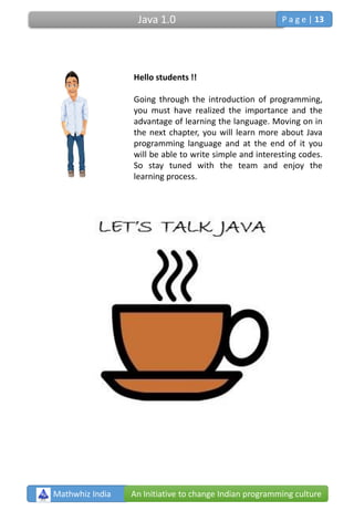 Hello students !!
Going through the introduction of programming,
you must have realized the importance and the
advantage of learning the language. Moving on in
the next chapter, you will learn more about Java
programming language and at the end of it you
will be able to write simple and interesting codes.
So stay tuned with the team and enjoy the
learning process.
Mathwhiz India An Initiative to change Indian programming culture
Java 1.0 P a g e | 13
 