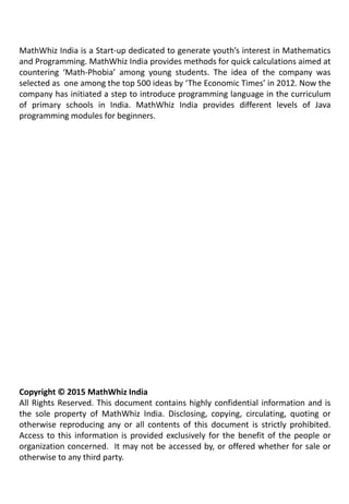 MathWhiz India is a Start-up dedicated to generate youth’s interest in Mathematics
and Programming. MathWhiz India provides methods for quick calculations aimed at
countering ‘Math-Phobia’ among young students. The idea of the company was
selected as one among the top 500 ideas by ‘The Economic Times’ in 2012. Now the
company has initiated a step to introduce programming language in the curriculum
of primary schools in India. MathWhiz India provides different levels of Java
programming modules for beginners.
Copyright © 2015 MathWhiz India
All Rights Reserved. This document contains highly confidential information and is
the sole property of MathWhiz India. Disclosing, copying, circulating, quoting or
otherwise reproducing any or all contents of this document is strictly prohibited.
Access to this information is provided exclusively for the benefit of the people or
organization concerned. It may not be accessed by, or offered whether for sale or
otherwise to any third party.
 