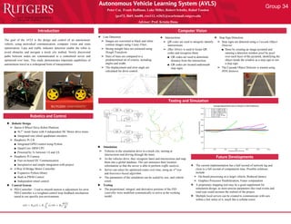 Peter Cai, Frank Hoffman, Luke Miller, Robert Schultz, Rahul Tandon
{pc472, fhh9, lsm88, rws113, rt363}@scarletmail.rutgers.edu
Advisor: Prof. Kristin Dana
Introduction
❖ Stop Sign Detection
➢ Stop signs are detected using a Cascade Object
Detector
■ Done by creating an image pyramid and
running a detection window pixel by pixel
over each layer of the pyramid, identifying the
object inside the window as a stop sign or not
a stop sign.
➢ The Cascade Object Detector is trained using
HOG features.
Computer Vision
Autonomous Vehicle Learning System (AVLS)
Robotics and Control
❖ Line Detection
➢ Images are converted to black and white
contour images using Canny Filter.
➢ Strong straight lines are extracted using
Hough Transform.
➢ Pairs of lines are compared to a
predetermined set of criteria, including
angles and width.
➢ The displacement and error angle are
calculated for drive control.
❖ Robotic Design
➢ Baron 4-Wheel Drive Robot Platform
■ 9x7” metal frame with 4 independent DC Motor drive trains
■ Integrated rear wheel quadrature encoders
➢ Raspberry Pi 2 B
■ Integrated GPIO control using Python
■ Quad-Core ARM CPU
■ Powered by 5v between 1A and 2A
➢ Raspberry Pi Camera
■ Fast on-board I2C Communication
■ Inexpensive and simple integration with project
➢ 4-Way H-Bridge Motor Controller
■ Expansive Python library
■ Built in PWM Control
■ Independent wheel control
❖ Control System
➢ PID Controller - Used to smooth motion is adjustment for error.
PID Controller is a weighted control loop feedback mechanism
tuned to our specific test environment.
❖ Simulation
➢ Vehicles in the simulation drive in a mock city, turning at
intersections and driving through the lanes.
➢ As the vehicles drive, they recognize lanes and intersections and map
them into a global database. The cars announce their location
information so that the server is able to perform traffic analysis.
➢ Server can select for optimized routes over time, using an A* tree
and heuristics-based algorithm.
➢ The parameters of the simulation can be scaled by size, and vehicle
count.
❖ Testing
➢ The proportional, integral, and derivative portions of the PID
controller were modified systematically to arrive at the working
model.
The goal of the AVLS is the design and control of an autonomous
vehicle, using networked communication, computer vision and route
optimization. Lane and traffic indicator detection enable the robot to
avoid obstacles and navigate a mock city testbed. Newly discovered
paths between nodes are communicated to a centralized server and
optimized over time. This study demonstrates important capabilities of
autonomous travel as a widespread form of transportation.
Testing and Simulation
❖ Intersections
➢ QR codes are used to uniquely identify
intersections.
➢ ZBar library is used to locate QR
codes and recognize them.
■ QR codes are used to determine
distance from the intersection.
■ QR codes are located underneath
stop signs.
Future Developments
❖ The current implementation has a half second of network lag and
close to a full second of computation time. Possible solutions
include:
➢ On-board processing on a larger vehicle; Reduced latency
➢ Graphics Processor Parallelization; Faster computation
❖ A proprietary mapping tool may be a good supplement for
simulation design, as more precise parameters like road events and
road type could increase the realism of the project.
❖ Multiple local servers can be created to communicate with cars
within a few miles of it, much like a cellular tower.
Group 34
 