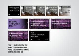 CLIENT	 :	Source collective FZLLC
BRAND	 :	GUGGENHEIM ABU DHABI
PROJECT	 :	DIGITAL ANIMATED BANNERS
COUNTRY	:	ABU DHABI - UAE
68 × 223.5
ّ 1972 ،
68 × 223.5
ّ 1972 ،
‫ﻣﻘﺘﻨﻴــﺎﺕ‬ ‫ﻣﻦ‬ ‫ﻣﺨﺘــﺎﺭﺍﺕ‬
‫ﺃﺑﻮﻇﺒـﻲ‬ ‫ﺟﻮﺟﻨﻬﺎﻳــﻢ‬
68 × 223.5
ّ 1972 ،
‫ﺃﻋﻤــﺎﻝ‬ ‫ﻋــﺮﺽ‬
‫ﻋـﺎﻟﻤﻴــﺎ‬ ً‫ﻓﻨﺎﻧـﺎ‬ 19
68 × 223.5
ّ 1972 ،
– 2014 ‫ﻧـﻮﻓﻤﺒـﺮ‬ 5
2015 ‫ﻳــﻨﺎﻳــﺮ‬ 19
,‫ﺍﻟﺴﻌﺪﻳﺎﺕ‬ ‫ﻣﻨﺎﺭﺓ‬ ‫ﺑﺰﻳﺎﺭﺓ‬ ‫ﻗﻢ‬
‫ﺍﻟﺜﻘﺎﻓﻴﺔ‬ ‫ﺍﻟﻤﻨﻄﻘﺔ‬
‫ﺃﺑﻮﻇﺒﻲ‬ ,‫ﺍﻟﺴﻌﺪﻳﺎﺕ‬ ‫ﻓﻲ‬
5 November 2014 –
19 January 2015
Yayoi Kusama, Inﬁnity Mirrored Room—Filled with the Brilliance of Life, 2011 Mirror-paneled installation with LED lights and water,
edition 2/3, 300 x 617.5 x 645.5 cm. Guggenheim Abu Dhabi © Tate, Londeon 2011
Visit
Manarat Al Saadiyat,
Abu Dhabi
Yayoi Kusama, Inﬁnity Mirrored Room—Filled with the Brilliance of Life, 2011 Mirror-paneled installation with LED lights and water,
edition 2/3, 300 x 617.5 x 645.5 cm. Guggenheim Abu Dhabi © Tate, Londeon 2011
Selections from the
Guggenheim
Abu Dhabi Collection
Yayoi Kusama, Inﬁnity Mirrored Room—Filled with the Brilliance of Life, 2011 Mirror-paneled installation with LED lights and water,
edition 2/3, 300 x 617.5 x 645.5 cm. Guggenheim Abu Dhabi © Tate, Londeon 2011
Featuring
19 international artists
Yayoi Kusama, Inﬁnity Mirrored Room—Filled with the Brilliance of Life, 2011 Mirror-paneled installation with LED lights and water,
edition 2/3, 300 x 617.5 x 645.5 cm. Guggenheim Abu Dhabi © Tate, Londeon 2011
 